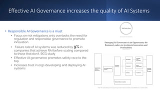 Effective AI Governance increases the quality of AI Systems
• Responsible AI Governance is a must
• Focus on risk mitigations only overlooks the need for
regulation and responsible governance to promote
innovation
• Failure rate of AI systems was reduced by 9% in
companies that achieve RAI before scaling compared
to those that don’t. BCG study
• Effective AI governance promotes safety race to the
top
• Increases trust in orgs developing and deploying AI
systems
 