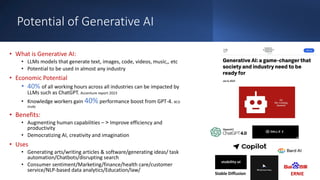 Potential of Generative AI
• What is Generative AI:
• LLMs models that generate text, images, code, videos, music,, etc
• Potential to be used in almost any industry
• Economic Potential
• 40% of all working hours across all industries can be impacted by
LLMs such as ChatGPT. Accenture report 2023
• Knowledge workers gain 40% performance boost from GPT-4. BCG
study
• Benefits:
• Augmenting human capabilities – < Improve efficiency and
productivity
• Democratizing AI, creativity and imagination
• Uses
• Generating arts/writing articles & software/generating ideas/ task
automation/Chatbots/disrupting search
• Consumer sentiment/Marketing/finance/health care/customer
service/NLP-based data analytics/Education/law/
Stable Diffusion ERNIE
 