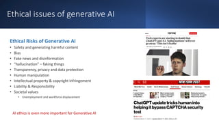 Ethical issues of generative AI
Ethical Risks of Generative AI
• Safety and generating harmful content
• Bias
• Fake news and disinformation
• “hallucination” – faking things
• Transparency, privacy and data protection
• Human manipulation
• Intellectual property & copyright infringement
• Liability & Responsibility
• Societal values
• Unemployment and workforce displacement
AI ethics is even more important for Generative AI
 