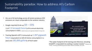 Sustainability paradox: How to address AI’s Carbon
Footprint
• the use of AI technology across all sectors produces CO2
emissions at a level comparable to the aviation industry
• Google reported AI ate up 10 – 15%
(i.,e 2.3 terawatt hours) of its annual electricity
consumption in 2021. Carbon Emissions and Large Neural Network Training, Arxiv
• Training OpenAI’s GPT-3 consumed up 1.287 gigawatt
hours (equivalent to 120 US homes consumption in a
year) and 185,000 gallons of fresh water
“The water footprint of AI training and inference, including
ChatGPT, is equivalent to cooling a nuclear reactor.” Making AI Less
"Thirsty": Uncovering and Addressing the Secret Water Footprint of AI Models, Arxiv, 2023
 