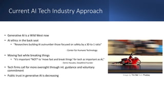 Current AI Tech Industry Approach
• Generative AI is a Wild West now
• AI ethics in the back seat
• “Researchers building AI outnumber those focused on safety by a 30-to-1 ratio”
- Center for Humane Technology
• Moving fast while breaking things
• “It’s important *NOT* to ‘move fast and break things’ for tech as important as AI,”
- Demis Hassabis, DeepMind Founder
• Tech firms call for more oversight through int. guidance and voluntary
commitment
• Public trust in generative AI is decreasing Image by Tim Bel from Pixabay
 