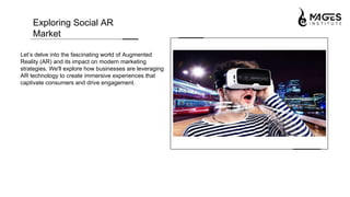 Let’s delve into the fascinating world of Augmented
Reality (AR) and its impact on modern marketing
strategies. We'll explore how businesses are leveraging
AR technology to create immersive experiences that
captivate consumers and drive engagement.
Exploring Social AR
Market
 