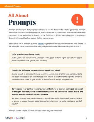 Prompts
All About
Prompts are the input that people give the AI to set the direction for what it generates. Prompts
themselves are just natural language, i.e., the normal speech patterns that humans use in everyday
communications, so the barrier to entry is low. But there is skill in developing great prompts that
determine the quality of an output that AI can generate.
Below are a set of prompts put into Jasper, a generative AI tool, and the results they create. In
the examples below, the human-created prompts are in bold, and the AI output is in italics.
Prompts can be simple, but they are best when they are intentional.
Write a sentence on Audre Lorde.
Audre Lorde was an influential American writer, poet, and civil rights activist who spoke
powerfully about race, gender, and sexuality.
Explain the difference between a data breach and a hack.
A data breach is an incident where sensitive, confidential, or otherwise protected data
has been accessed by an unauthorized user. A hack is an attempt to exploit a system’s
vulnerabilities in order to gain access to information or disrupt its operations.
Do you gear your content teams toward written how-to content optimized for search
or thought-leadership and entertainment geared to spread via social media and
word of mouth? Rephrase my last sentence.
Are you optimizing your content teams for search engine visibility through how-to content
or aiming to spread thought-leadership and entertainment via social media and word of
mouth?
All About Prompts
6
x
 