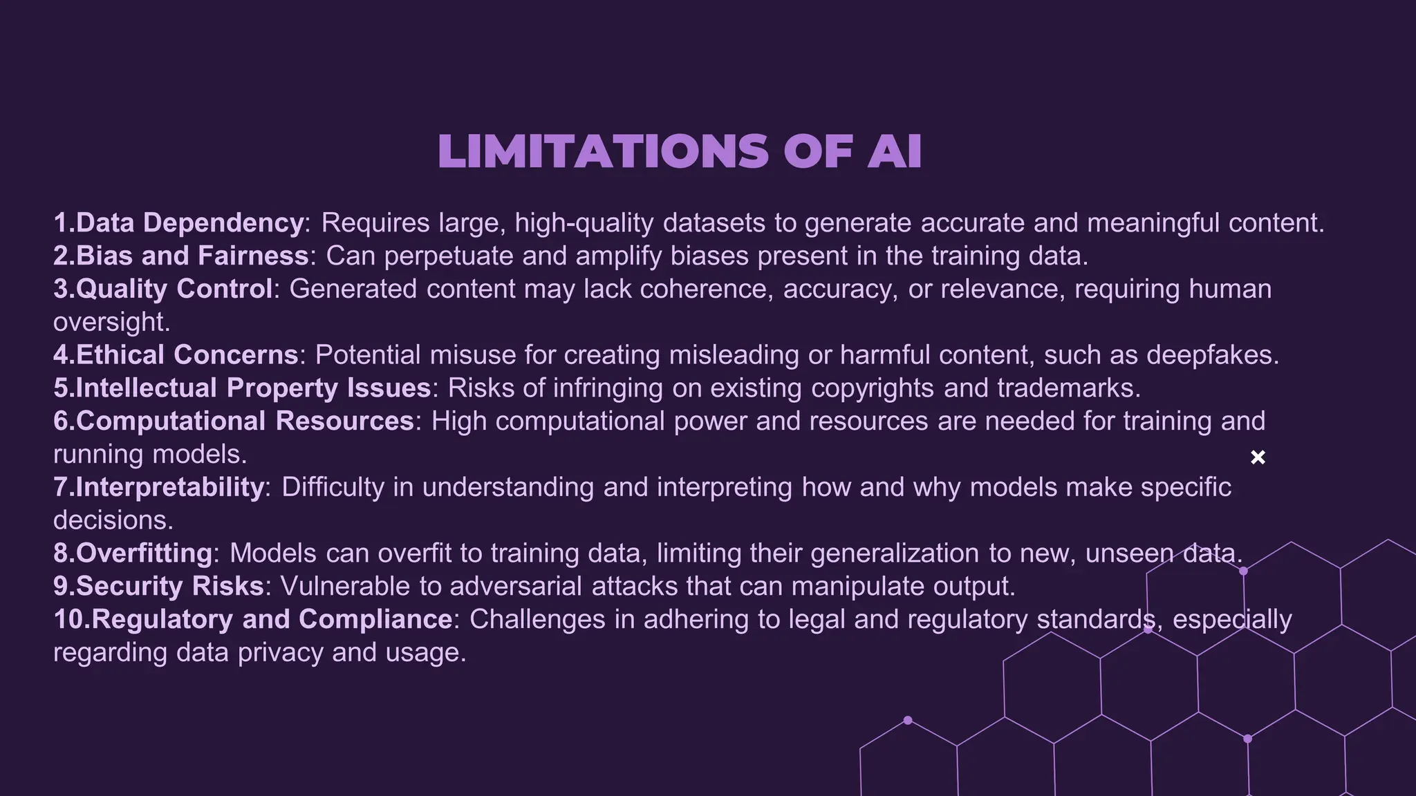 LIMITATIONS OF AI
1.Data Dependency: Requires large, high-quality datasets to generate accurate and meaningful content.
2.Bias and Fairness: Can perpetuate and amplify biases present in the training data.
3.Quality Control: Generated content may lack coherence, accuracy, or relevance, requiring human
oversight.
4.Ethical Concerns: Potential misuse for creating misleading or harmful content, such as deepfakes.
5.Intellectual Property Issues: Risks of infringing on existing copyrights and trademarks.
6.Computational Resources: High computational power and resources are needed for training and
running models.
7.Interpretability: Difficulty in understanding and interpreting how and why models make specific
decisions.
8.Overfitting: Models can overfit to training data, limiting their generalization to new, unseen data.
9.Security Risks: Vulnerable to adversarial attacks that can manipulate output.
10.Regulatory and Compliance: Challenges in adhering to legal and regulatory standards, especially
regarding data privacy and usage.
 
