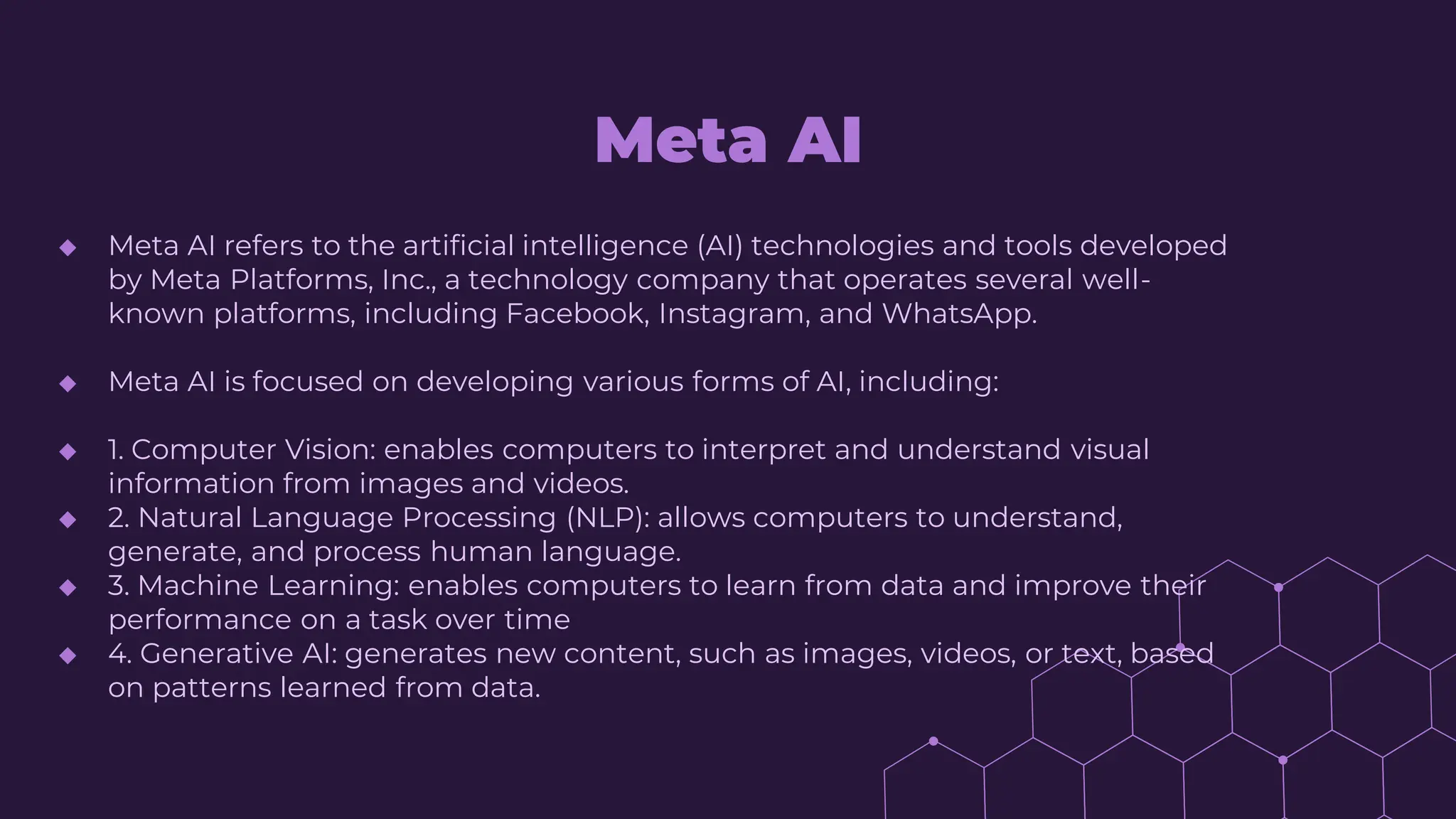 Meta AI
◆ Meta AI refers to the artificial intelligence (AI) technologies and tools developed
by Meta Platforms, Inc., a technology company that operates several well-
known platforms, including Facebook, Instagram, and WhatsApp.
◆ Meta AI is focused on developing various forms of AI, including:
◆ 1. Computer Vision: enables computers to interpret and understand visual
information from images and videos.
◆ 2. Natural Language Processing (NLP): allows computers to understand,
generate, and process human language.
◆ 3. Machine Learning: enables computers to learn from data and improve their
performance on a task over time
◆ 4. Generative AI: generates new content, such as images, videos, or text, based
on patterns learned from data.
 