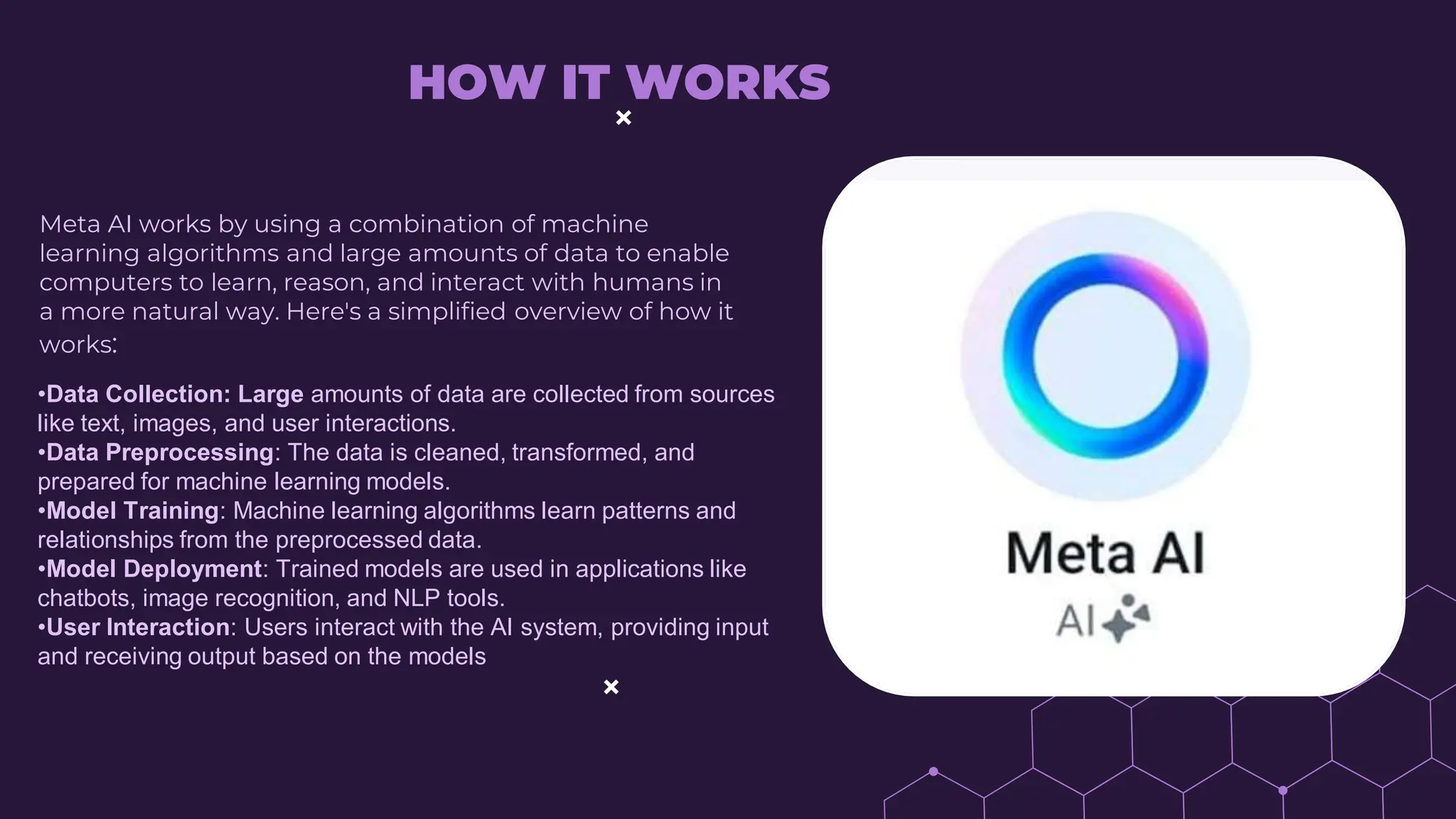 HOW IT WORKS
Meta AI works by using a combination of machine
learning algorithms and large amounts of data to enable
computers to learn, reason, and interact with humans in
a more natural way. Here's a simplified overview of how it
works:
•Data Collection: Large amounts of data are collected from sources
like text, images, and user interactions.
•Data Preprocessing: The data is cleaned, transformed, and
prepared for machine learning models.
•Model Training: Machine learning algorithms learn patterns and
relationships from the preprocessed data.
•Model Deployment: Trained models are used in applications like
chatbots, image recognition, and NLP tools.
•User Interaction: Users interact with the AI system, providing input
and receiving output based on the models
 