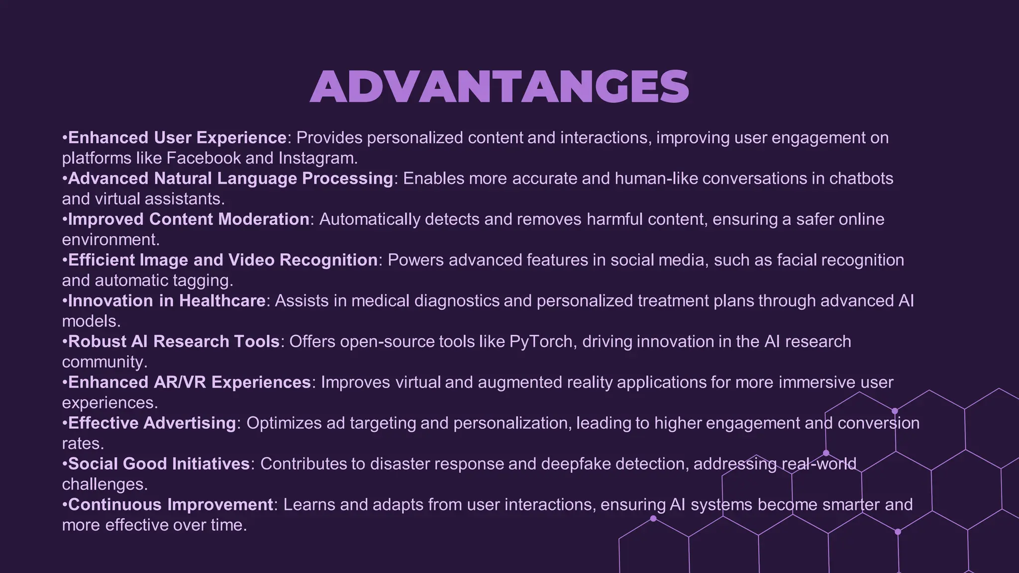 ADVANTANGES
•Enhanced User Experience: Provides personalized content and interactions, improving user engagement on
platforms like Facebook and Instagram.
•Advanced Natural Language Processing: Enables more accurate and human-like conversations in chatbots
and virtual assistants.
•Improved Content Moderation: Automatically detects and removes harmful content, ensuring a safer online
environment.
•Efficient Image and Video Recognition: Powers advanced features in social media, such as facial recognition
and automatic tagging.
•Innovation in Healthcare: Assists in medical diagnostics and personalized treatment plans through advanced AI
models.
•Robust AI Research Tools: Offers open-source tools like PyTorch, driving innovation in the AI research
community.
•Enhanced AR/VR Experiences: Improves virtual and augmented reality applications for more immersive user
experiences.
•Effective Advertising: Optimizes ad targeting and personalization, leading to higher engagement and conversion
rates.
•Social Good Initiatives: Contributes to disaster response and deepfake detection, addressing real-world
challenges.
•Continuous Improvement: Learns and adapts from user interactions, ensuring AI systems become smarter and
more effective over time.
 