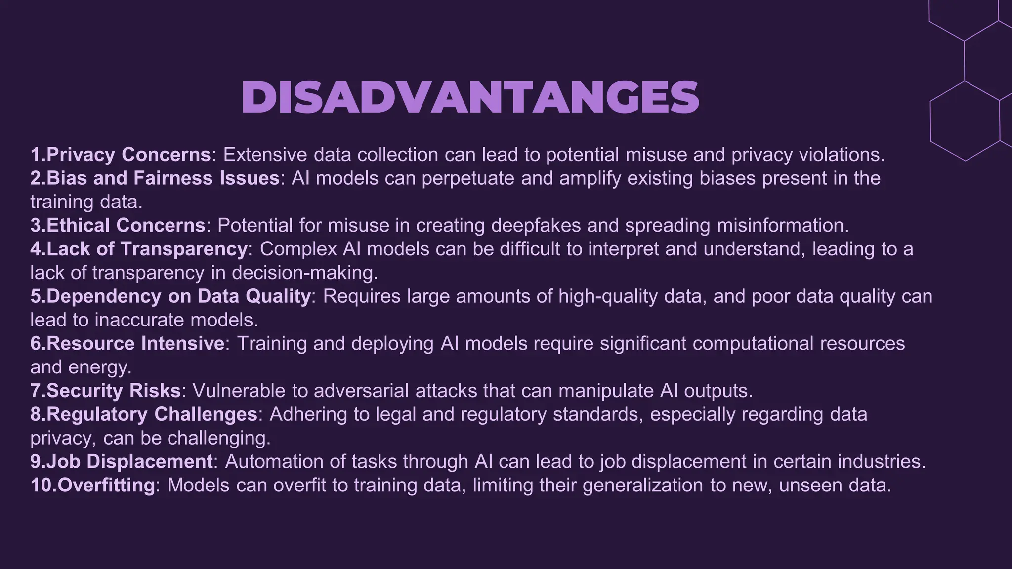 DISADVANTANGES
1.Privacy Concerns: Extensive data collection can lead to potential misuse and privacy violations.
2.Bias and Fairness Issues: AI models can perpetuate and amplify existing biases present in the
training data.
3.Ethical Concerns: Potential for misuse in creating deepfakes and spreading misinformation.
4.Lack of Transparency: Complex AI models can be difficult to interpret and understand, leading to a
lack of transparency in decision-making.
5.Dependency on Data Quality: Requires large amounts of high-quality data, and poor data quality can
lead to inaccurate models.
6.Resource Intensive: Training and deploying AI models require significant computational resources
and energy.
7.Security Risks: Vulnerable to adversarial attacks that can manipulate AI outputs.
8.Regulatory Challenges: Adhering to legal and regulatory standards, especially regarding data
privacy, can be challenging.
9.Job Displacement: Automation of tasks through AI can lead to job displacement in certain industries.
10.Overfitting: Models can overfit to training data, limiting their generalization to new, unseen data.
 