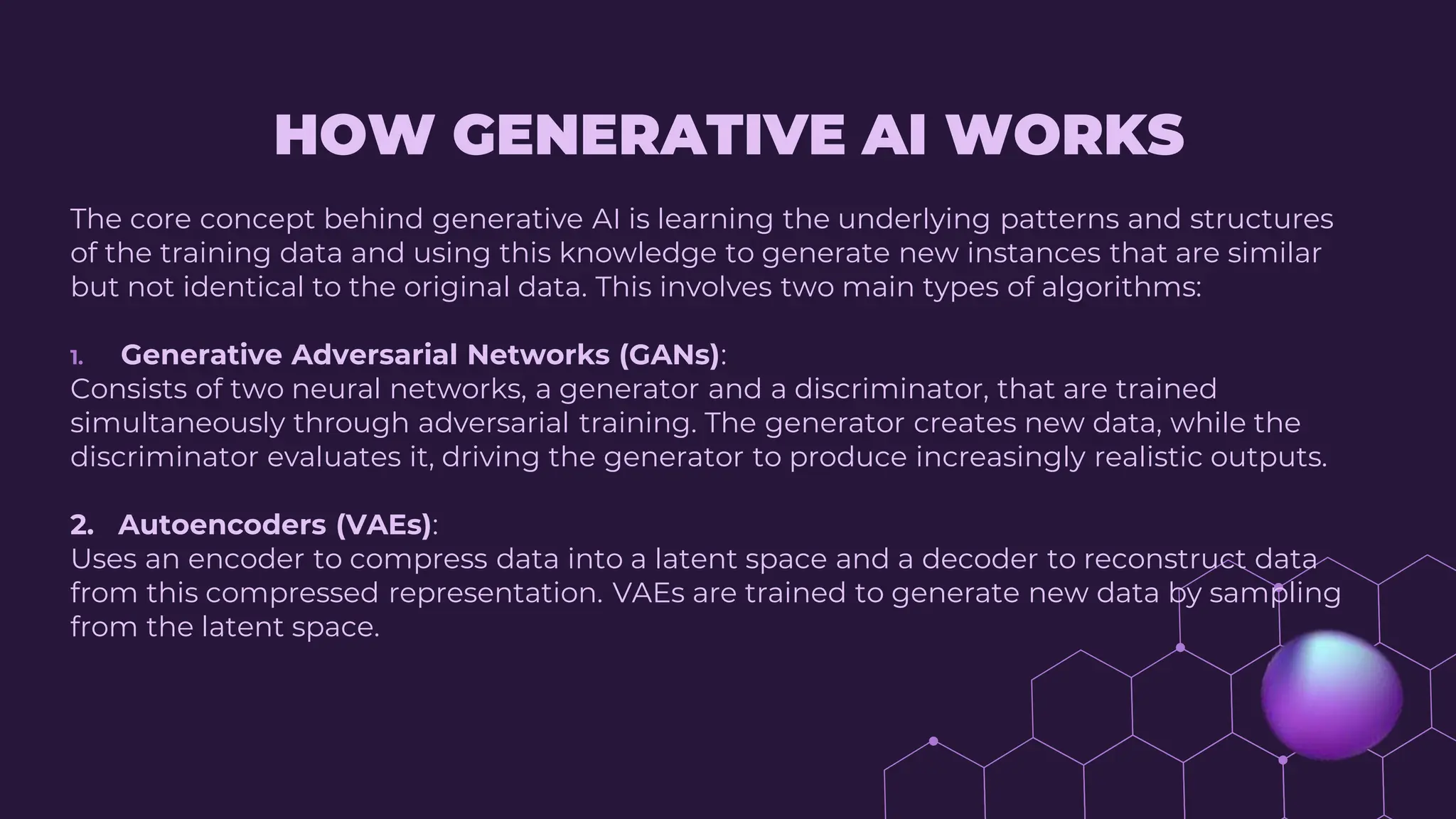 HOW GENERATIVE AI WORKS
The core concept behind generative AI is learning the underlying patterns and structures
of the training data and using this knowledge to generate new instances that are similar
but not identical to the original data. This involves two main types of algorithms:
1. Generative Adversarial Networks (GANs):
Consists of two neural networks, a generator and a discriminator, that are trained
simultaneously through adversarial training. The generator creates new data, while the
discriminator evaluates it, driving the generator to produce increasingly realistic outputs.
2. Autoencoders (VAEs):
Uses an encoder to compress data into a latent space and a decoder to reconstruct data
from this compressed representation. VAEs are trained to generate new data by sampling
from the latent space.
 