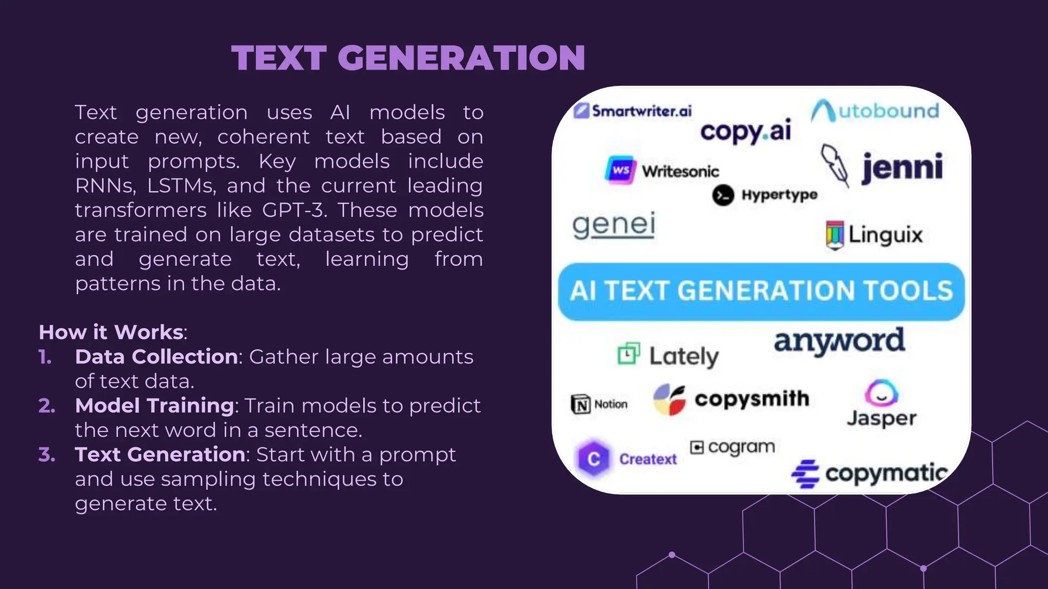 Text generation uses AI models to
create new, coherent text based on
input prompts. Key models include
RNNs, LSTMs, and the current leading
transformers like GPT-3. These models
are trained on large datasets to predict
and generate text, learning from
patterns in the data.
How it Works:
1. Data Collection: Gather large amounts
of text data.
2. Model Training: Train models to predict
the next word in a sentence.
3. Text Generation: Start with a prompt
and use sampling techniques to
generate text.
TEXT GENERATION
 