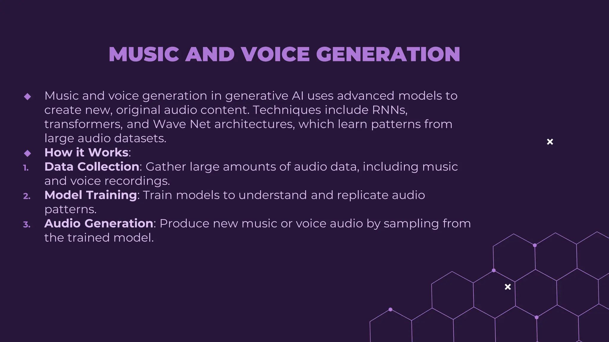 MUSIC AND VOICE GENERATION
◆ Music and voice generation in generative AI uses advanced models to
create new, original audio content. Techniques include RNNs,
transformers, and Wave Net architectures, which learn patterns from
large audio datasets.
◆ How it Works:
1. Data Collection: Gather large amounts of audio data, including music
and voice recordings.
2. Model Training: Train models to understand and replicate audio
patterns.
3. Audio Generation: Produce new music or voice audio by sampling from
the trained model.
 