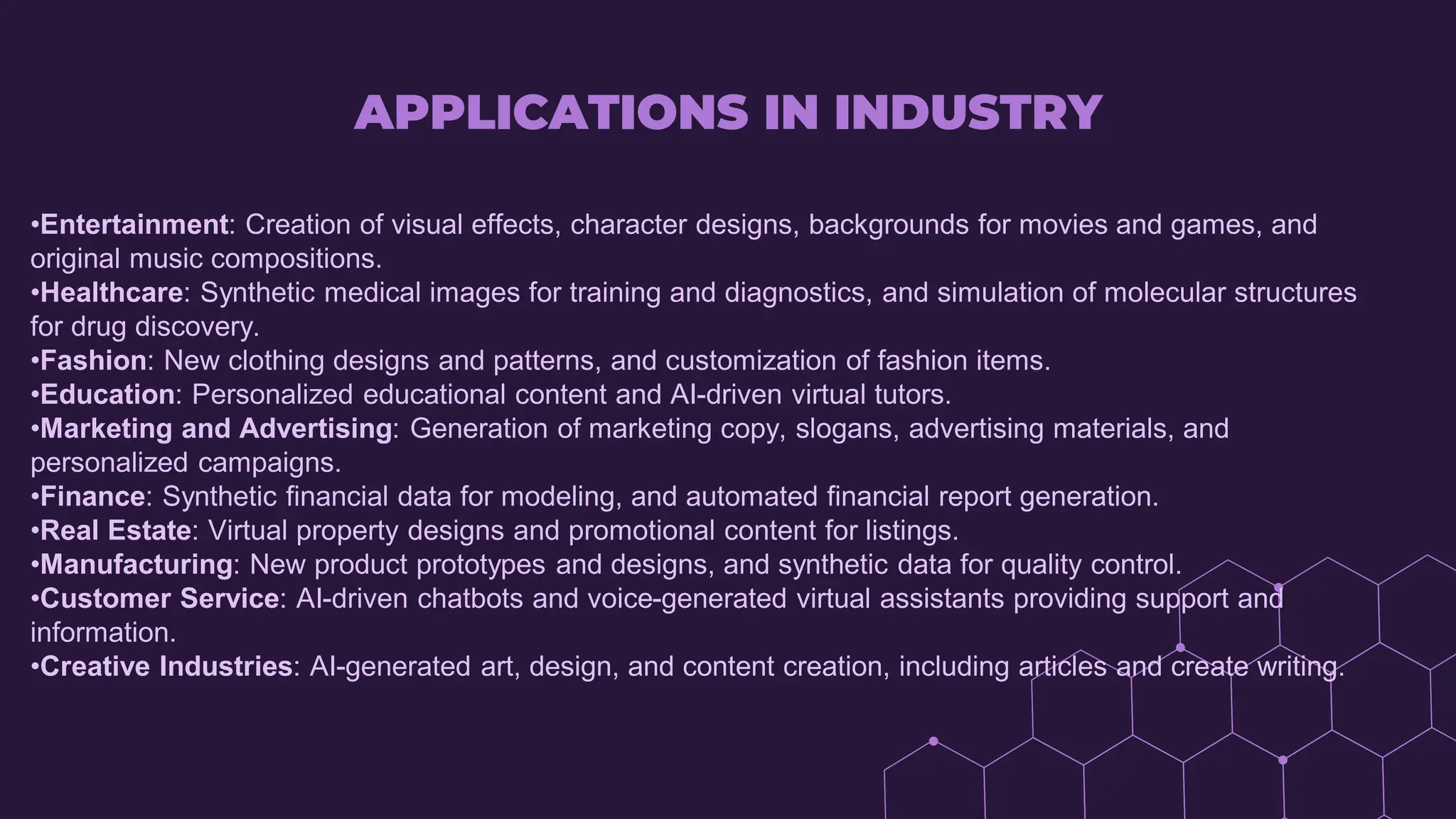 APPLICATIONS IN INDUSTRY
•Entertainment: Creation of visual effects, character designs, backgrounds for movies and games, and
original music compositions.
•Healthcare: Synthetic medical images for training and diagnostics, and simulation of molecular structures
for drug discovery.
•Fashion: New clothing designs and patterns, and customization of fashion items.
•Education: Personalized educational content and AI-driven virtual tutors.
•Marketing and Advertising: Generation of marketing copy, slogans, advertising materials, and
personalized campaigns.
•Finance: Synthetic financial data for modeling, and automated financial report generation.
•Real Estate: Virtual property designs and promotional content for listings.
•Manufacturing: New product prototypes and designs, and synthetic data for quality control.
•Customer Service: AI-driven chatbots and voice-generated virtual assistants providing support and
information.
•Creative Industries: AI-generated art, design, and content creation, including articles and create writing.
 