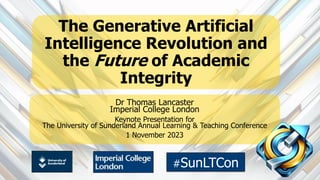 The Generative Artificial
Intelligence Revolution and
the Future of Academic
Integrity
Dr Thomas Lancaster
Imperial College London
Keynote Presentation for
The University of Sunderland Annual Learning & Teaching Conference
1 November 2023
#SunLTCon
 