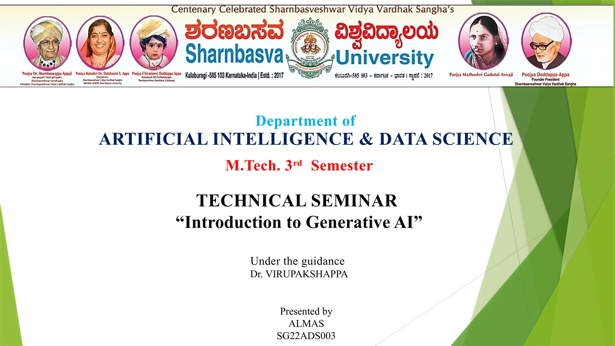 Department of
ARTIFICIAL INTELLIGENCE & DATA SCIENCE
M.Tech. 3rd
Semester
TECHNICAL SEMINAR
“Introduction to Generative AI”
Presented by
ALMAS
SG22ADS003
Under the guidance
Dr. VIRUPAKSHAPPA
 