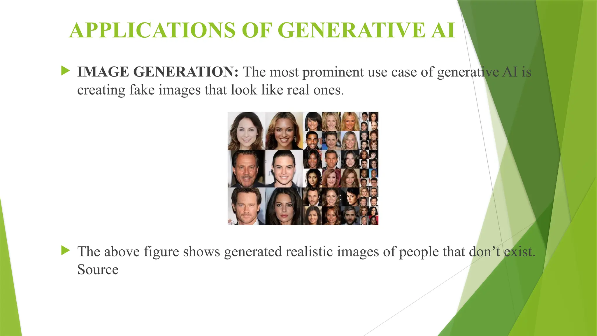 APPLICATIONS OF GENERATIVE AI
 IMAGE GENERATION: The most prominent use case of generative AI is
creating fake images that look like real ones.
 The above figure shows generated realistic images of people that don’t exist.
Source
 