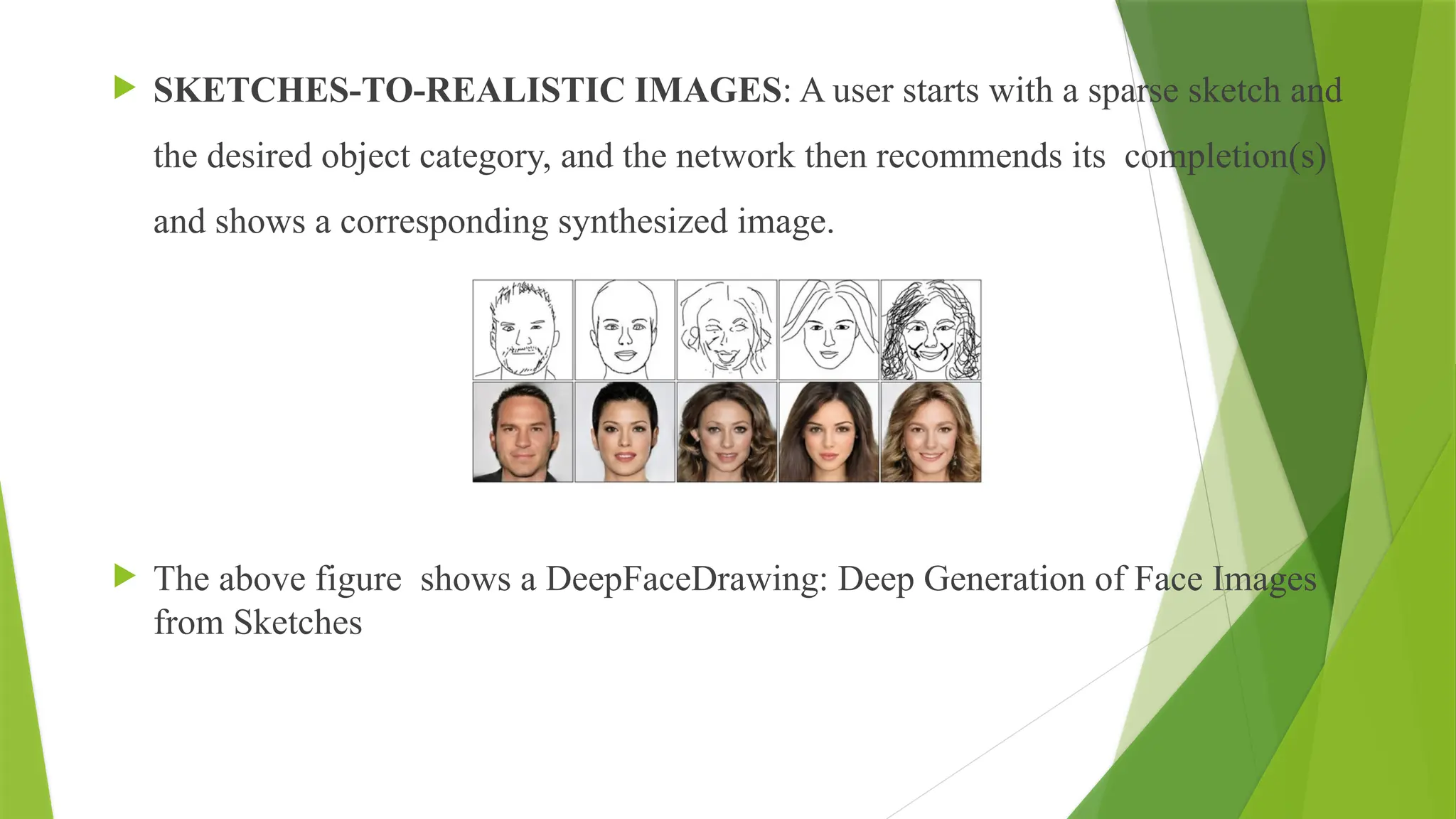  SKETCHES-TO-REALISTIC IMAGES: A user starts with a sparse sketch and
the desired object category, and the network then recommends its completion(s)
and shows a corresponding synthesized image.
 The above figure shows a DeepFaceDrawing: Deep Generation of Face Images
from Sketches
 