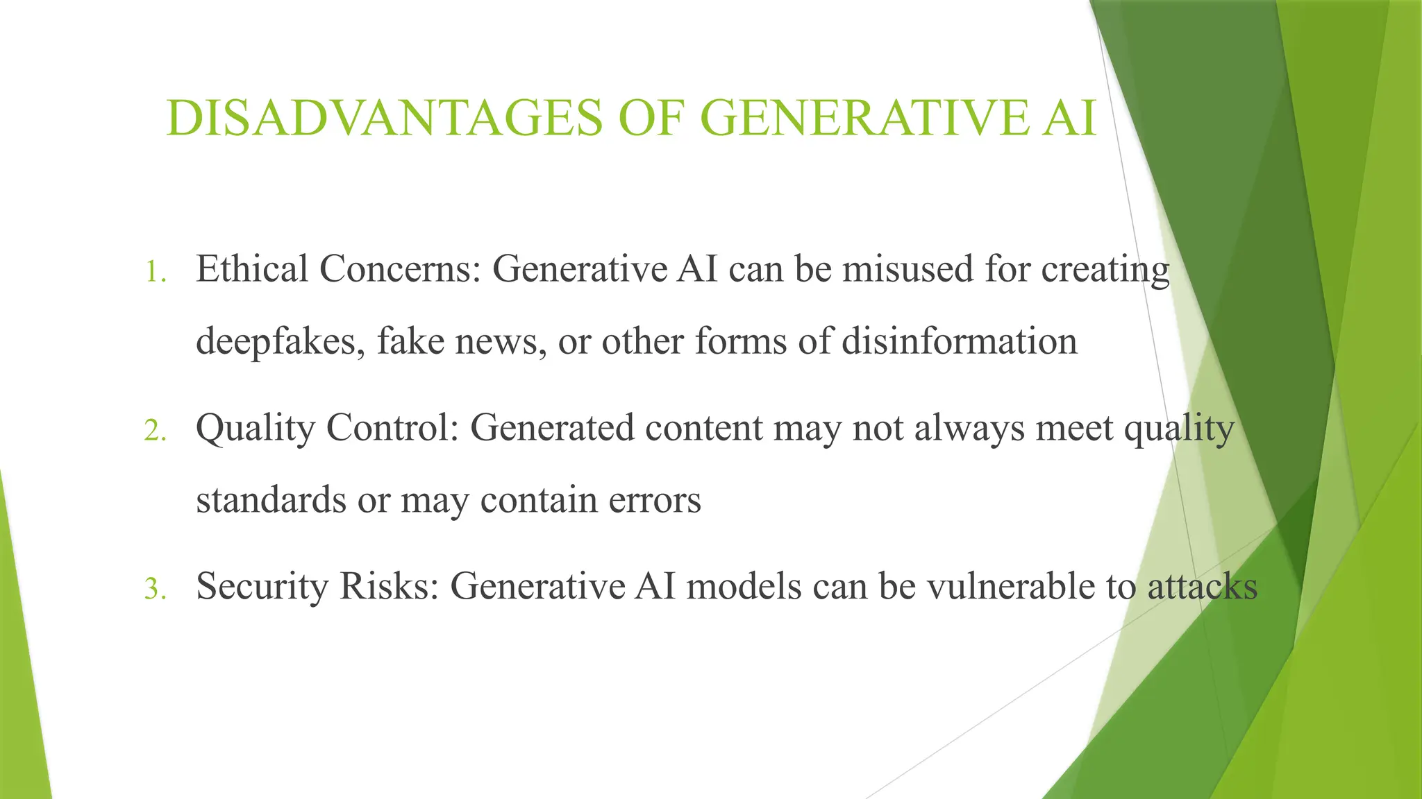 DISADVANTAGES OF GENERATIVE AI
1. Ethical Concerns: Generative AI can be misused for creating
deepfakes, fake news, or other forms of disinformation
2. Quality Control: Generated content may not always meet quality
standards or may contain errors
3. Security Risks: Generative AI models can be vulnerable to attacks
 