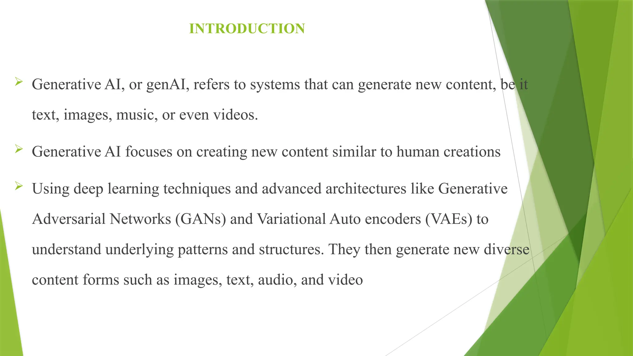 INTRODUCTION
 Generative AI, or genAI, refers to systems that can generate new content, be it
text, images, music, or even videos.
 Generative AI focuses on creating new content similar to human creations
 Using deep learning techniques and advanced architectures like Generative
Adversarial Networks (GANs) and Variational Auto encoders (VAEs) to
understand underlying patterns and structures. They then generate new diverse
content forms such as images, text, audio, and video
 
