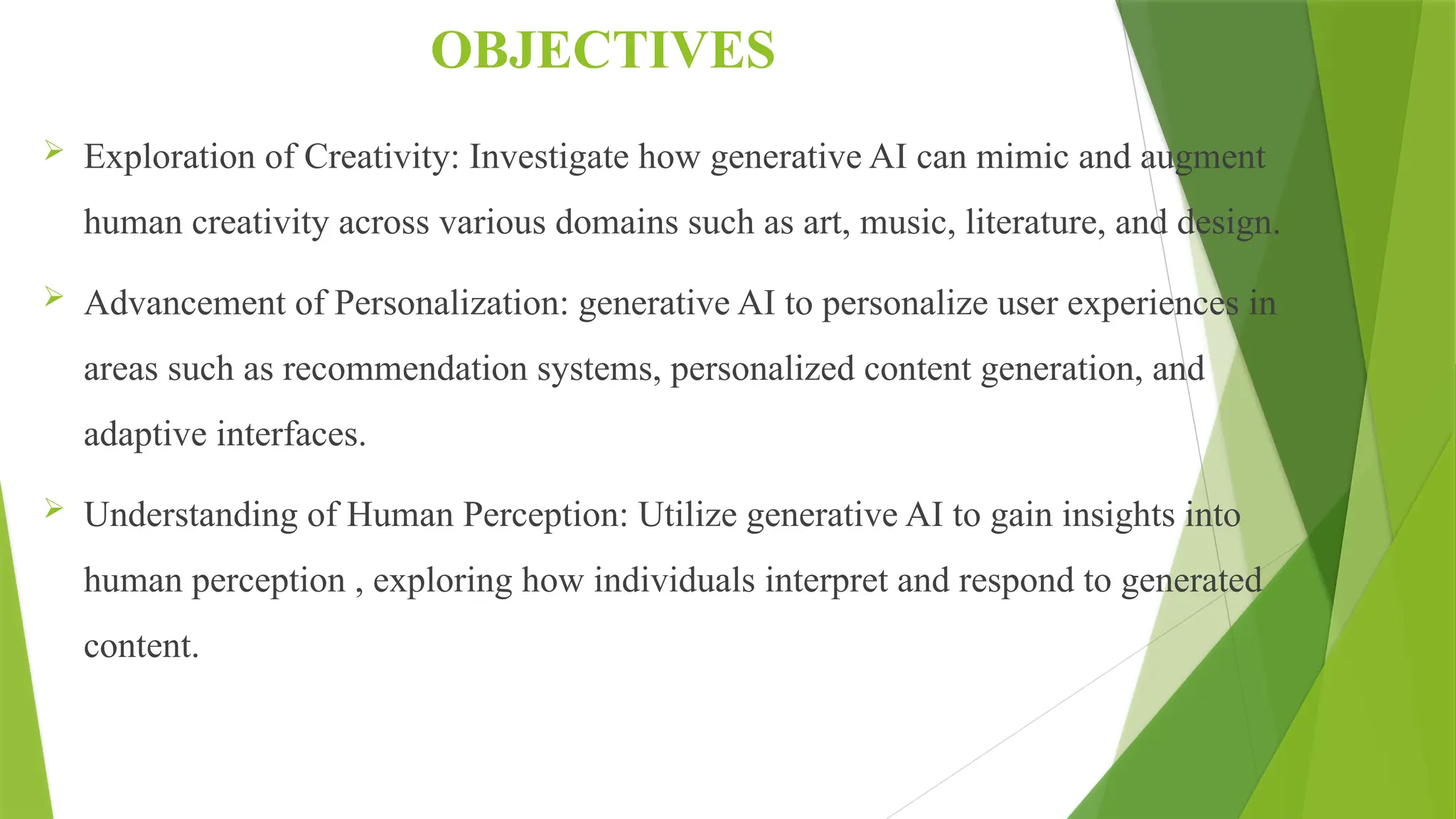 OBJECTIVES
 Exploration of Creativity: Investigate how generative AI can mimic and augment
human creativity across various domains such as art, music, literature, and design.
 Advancement of Personalization: generative AI to personalize user experiences in
areas such as recommendation systems, personalized content generation, and
adaptive interfaces.
 Understanding of Human Perception: Utilize generative AI to gain insights into
human perception , exploring how individuals interpret and respond to generated
content.
 