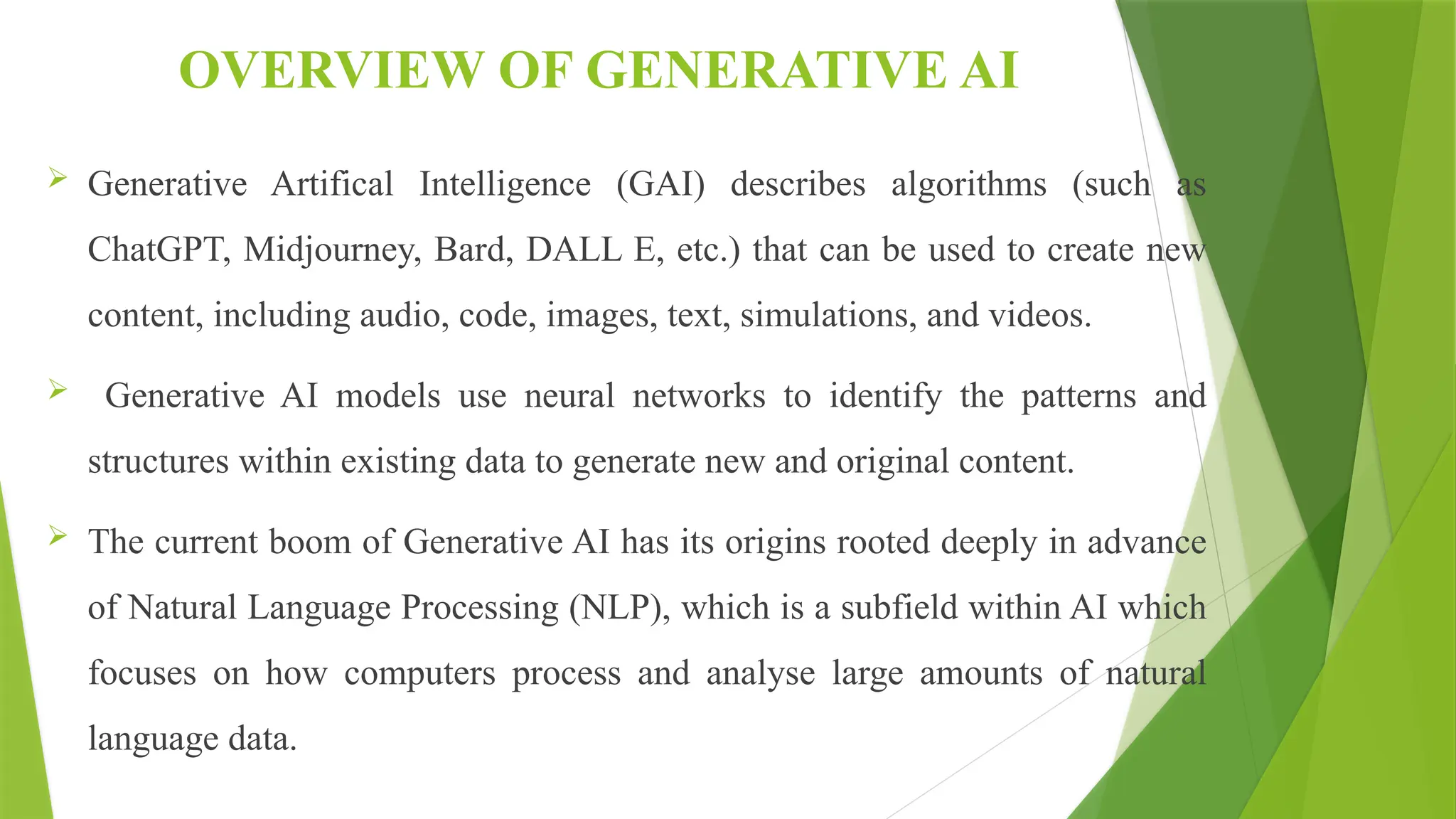 OVERVIEW OF GENERATIVE AI
 Generative Artifical Intelligence (GAI) describes algorithms (such as
ChatGPT, Midjourney, Bard, DALL E, etc.) that can be used to create new
content, including audio, code, images, text, simulations, and videos.
 Generative AI models use neural networks to identify the patterns and
structures within existing data to generate new and original content.
 The current boom of Generative AI has its origins rooted deeply in advance
of Natural Language Processing (NLP), which is a subfield within AI which
focuses on how computers process and analyse large amounts of natural
language data.
 