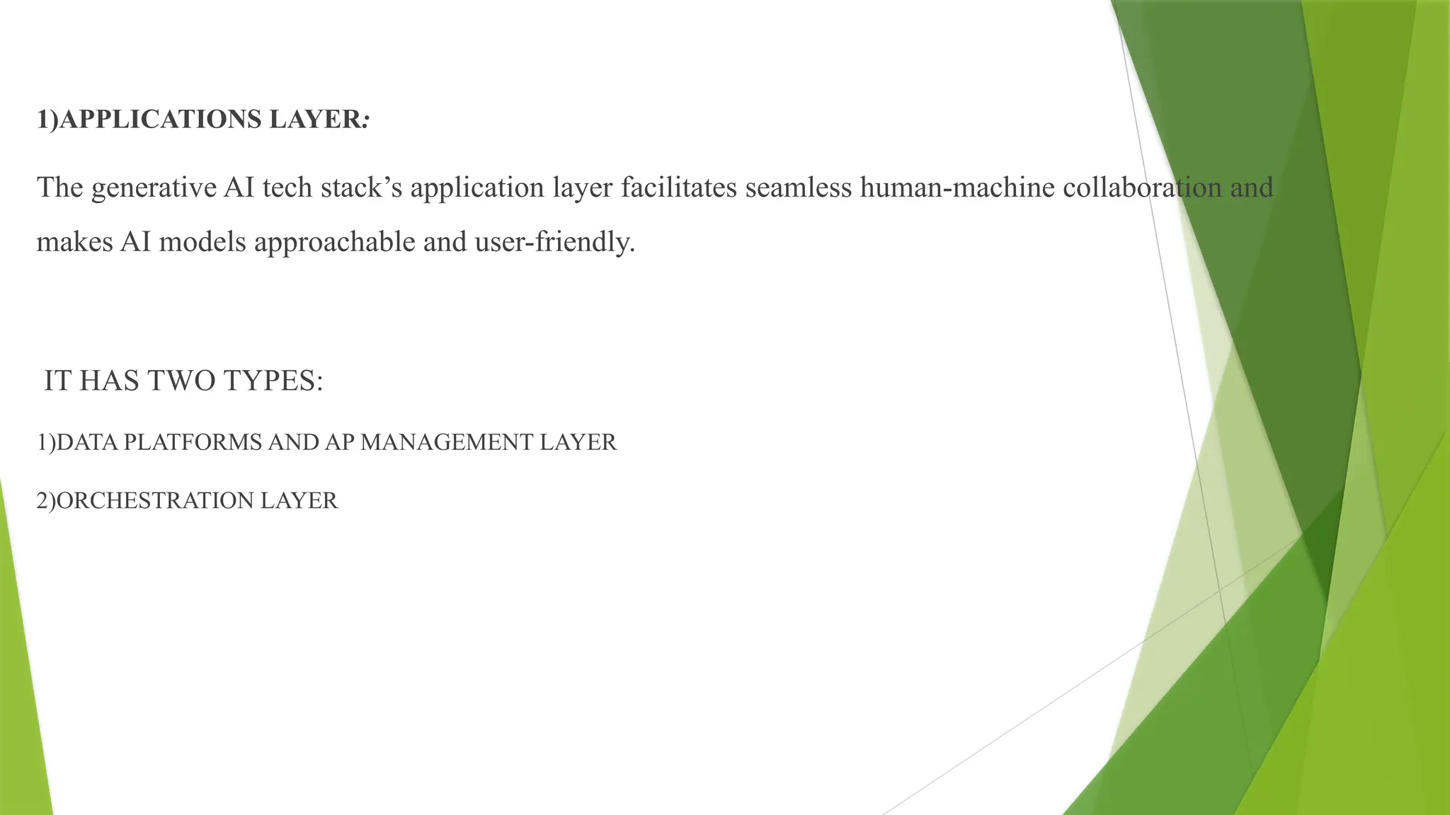 1)APPLICATIONS LAYER:
The generative AI tech stack’s application layer facilitates seamless human-machine collaboration and
makes AI models approachable and user-friendly.
IT HAS TWO TYPES:
1)DATA PLATFORMS AND AP MANAGEMENT LAYER
2)ORCHESTRATION LAYER
 