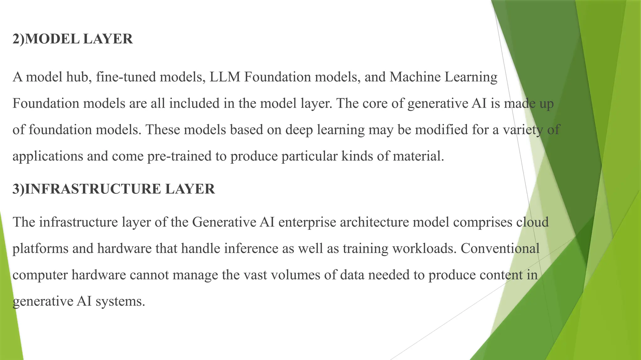 2)MODEL LAYER
A model hub, fine-tuned models, LLM Foundation models, and Machine Learning
Foundation models are all included in the model layer. The core of generative AI is made up
of foundation models. These models based on deep learning may be modified for a variety of
applications and come pre-trained to produce particular kinds of material.
3)INFRASTRUCTURE LAYER
The infrastructure layer of the Generative AI enterprise architecture model comprises cloud
platforms and hardware that handle inference as well as training workloads. Conventional
computer hardware cannot manage the vast volumes of data needed to produce content in
generative AI systems.
 