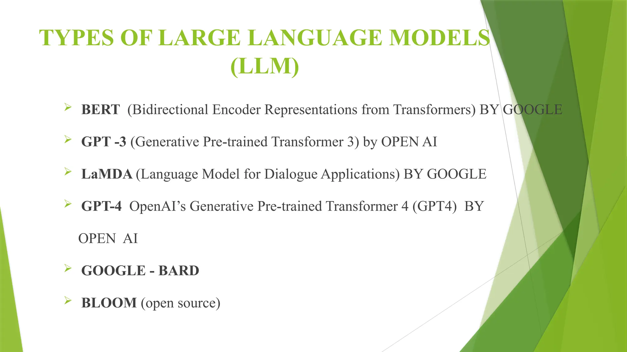 TYPES OF LARGE LANGUAGE MODELS
(LLM)
 BERT (Bidirectional Encoder Representations from Transformers) BY GOOGLE
 GPT -3 (Generative Pre-trained Transformer 3) by OPEN AI
 LaMDA (Language Model for Dialogue Applications) BY GOOGLE
 GPT-4 OpenAI’s Generative Pre-trained Transformer 4 (GPT4) BY
OPEN AI
 GOOGLE - BARD
 BLOOM (open source)
 
