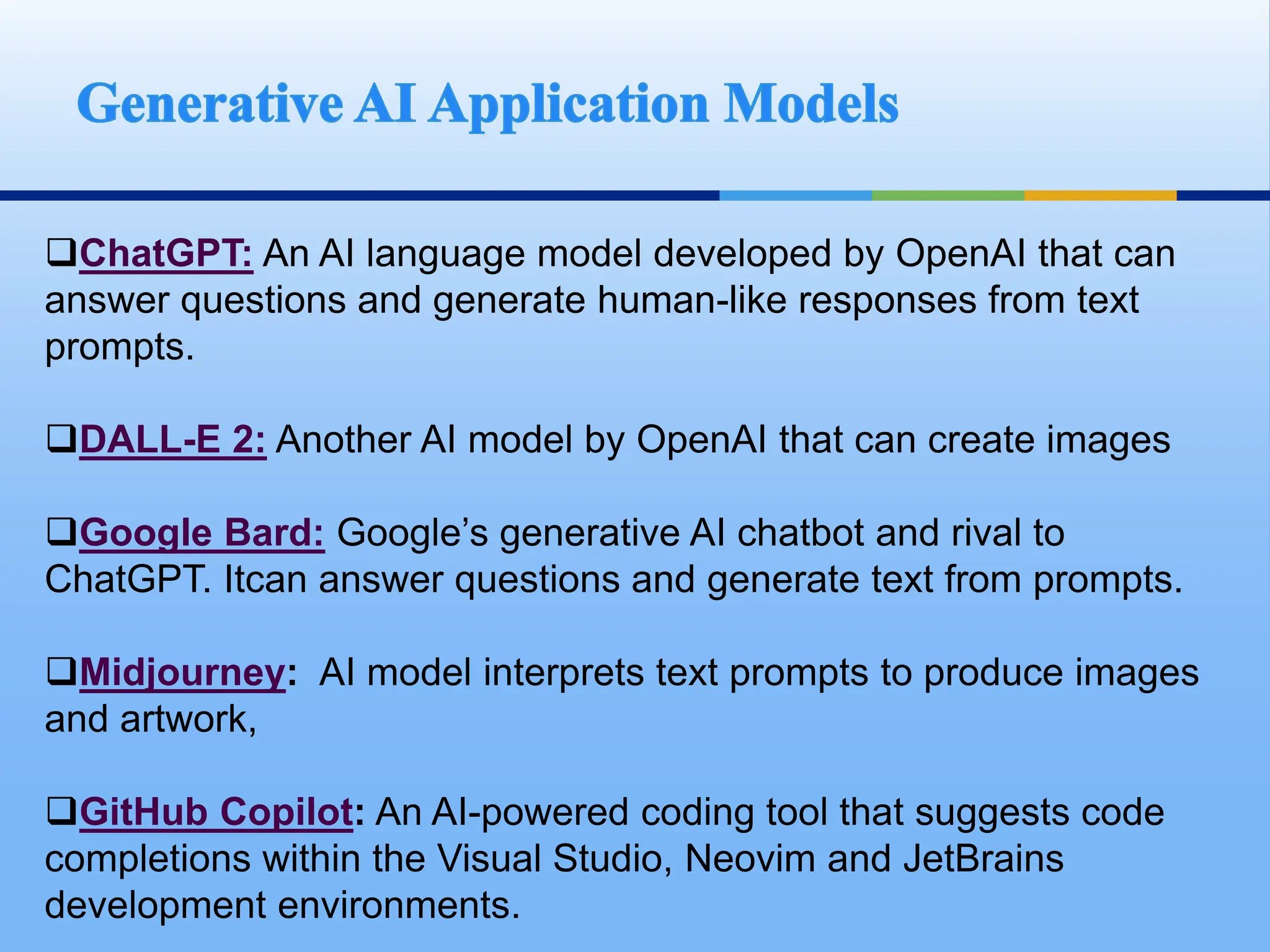 ChatGPT: An AI language model developed by OpenAI that can
answer questions and generate human-like responses from text
prompts.
DALL-E 2: Another AI model by OpenAI that can create images
Google Bard: Google’s generative AI chatbot and rival to
ChatGPT. Itcan answer questions and generate text from prompts.
Midjourney: AI model interprets text prompts to produce images
and artwork,
GitHub Copilot: An AI-powered coding tool that suggests code
completions within the Visual Studio, Neovim and JetBrains
development environments.
 