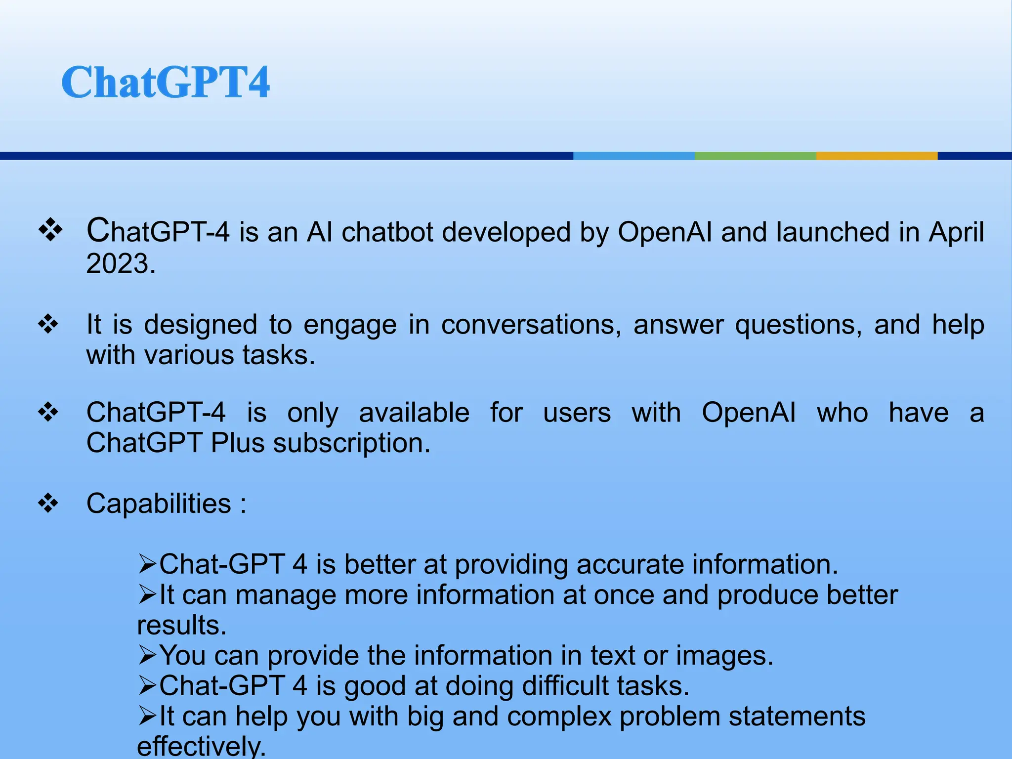  ChatGPT-4 is an AI chatbot developed by OpenAI and launched in April
2023.
 It is designed to engage in conversations, answer questions, and help
with various tasks.
 ChatGPT-4 is only available for users with OpenAI who have a
ChatGPT Plus subscription.
 Capabilities :
Chat-GPT 4 is better at providing accurate information.
It can manage more information at once and produce better
results.
You can provide the information in text or images.
Chat-GPT 4 is good at doing difficult tasks.
It can help you with big and complex problem statements
effectively.
 