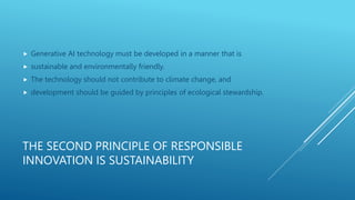 THE SECOND PRINCIPLE OF RESPONSIBLE
INNOVATION IS SUSTAINABILITY
 Generative AI technology must be developed in a manner that is
 sustainable and environmentally friendly.
 The technology should not contribute to climate change, and
 development should be guided by principles of ecological stewardship.
 