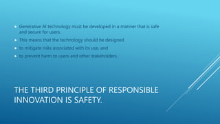 THE THIRD PRINCIPLE OF RESPONSIBLE
INNOVATION IS SAFETY.
 Generative AI technology must be developed in a manner that is safe
and secure for users.
 This means that the technology should be designed
 to mitigate risks associated with its use, and
 to prevent harm to users and other stakeholders.
 