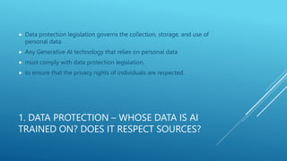 1. DATA PROTECTION – WHOSE DATA IS AI
TRAINED ON? DOES IT RESPECT SOURCES?
 Data protection legislation governs the collection, storage, and use of
personal data.
 Any Generative AI technology that relies on personal data
 must comply with data protection legislation,
 to ensure that the privacy rights of individuals are respected.
 