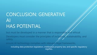 CONCLUSION: GENERATIVE
AI
HAS POTENTIAL
but must be developed in a manner that is responsible and ethical
Developers must consider the principles of inclusivity, sustainability, and
safety,
ensure AI technology complies with relevant legal frameworks,
including data protection legislation, intellectual property law, and specific regulatory
regimes.
 