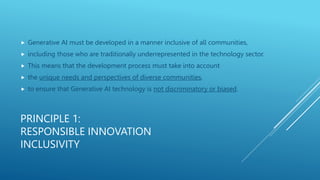 PRINCIPLE 1:
RESPONSIBLE INNOVATION
INCLUSIVITY
 Generative AI must be developed in a manner inclusive of all communities,
 including those who are traditionally underrepresented in the technology sector.
 This means that the development process must take into account
 the unique needs and perspectives of diverse communities,
 to ensure that Generative AI technology is not discriminatory or biased.
 