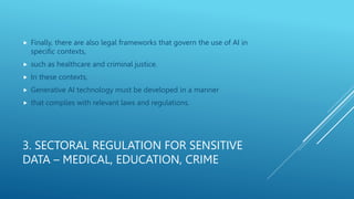 3. SECTORAL REGULATION FOR SENSITIVE
DATA – MEDICAL, EDUCATION, CRIME
 Finally, there are also legal frameworks that govern the use of AI in
specific contexts,
 such as healthcare and criminal justice.
 In these contexts,
 Generative AI technology must be developed in a manner
 that complies with relevant laws and regulations.
 