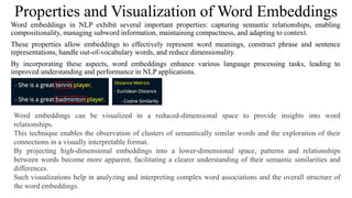 Properties and Visualization of Word Embeddings
Word embeddings in NLP exhibit several important properties: capturing semantic relationships, enabling
compositionality, managing subword information, maintaining compactness, and adapting to context.
These properties allow embeddings to effectively represent word meanings, construct phrase and sentence
representations, handle out-of-vocabulary words, and reduce dimensionality.
By incorporating these aspects, word embeddings enhance various language processing tasks, leading to
improved understanding and performance in NLP applications.
Word embeddings can be visualized in a reduced-dimensional space to provide insights into word
relationships.
This technique enables the observation of clusters of semantically similar words and the exploration of their
connections in a visually interpretable format.
By projecting high-dimensional embeddings into a lower-dimensional space, patterns and relationships
between words become more apparent, facilitating a clearer understanding of their semantic similarities and
differences.
Such visualizations help in analyzing and interpreting complex word associations and the overall structure of
the word embeddings.
 