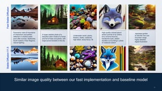 17
17
Fast
Stable
Diffusion
Stable
Diffusion
V1.5
Similar image quality between our fast implementation and baseline model
Panoramic view of mountains
of Vestrahorn and perfect
reflection in shallow water,
soon after sunrise, Stokksnes,
South Iceland, Polar Regions,
natural lighting
A hyper realistic photo of a
beautiful cabin inside of a forest
and full of trees and plants, with
large aurora borealis in the sky
Underwater world, plants,
flowers, shells, creatures,
high detail, sharp focus, 4k
High quality colored pencil
sketch portrait of an anthro
furry fursona blue fox,
handsome eyes, sketch
doodles surrounding it, photo
of notebook sketch
Japanese garden
at wild life river and
mountain range,
highly detailed,
digital illustration
 