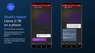 28
World’s fastest
Llama 2-7B
on a phone
Up to 20 tokens per second
Demonstrating both chat and
application interaction on
device
World’s first demonstration of
speculative decoding running
on a phone
At
Snapdragon
Summit
2023
 