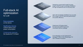 29
QAT: Quantization-aware training; LLM: Large language model
AI acceleration on the Qualcomm®
Hexagon™ NPU of the Snapdragon® 8
Gen 3 Mobile Processor
Full-stack AI
optimization
for LLM
Runs completely
on the device
Significantly reduces
runtime latency and
power consumption
Continuously improves
the Qualcomm® AI Stack
Qualcomm AI Engine direct
for improved performance and
minimized memory spillage
QAT with knowledge distillation for accurate
INT4 target LLM for improved performance
and power efficiency
Designing a good draft model for given
target model through knowledge distillation
for high acceptance and no accuracy loss
 