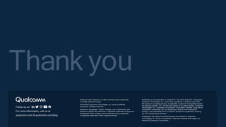Follow us on:
For more information, visit us at:
qualcomm.com & qualcomm.com/blog
Thank you
Nothing in these materials is an offer to sell any of the components
or devices referenced herein.
©2018-2023 Qualcomm Technologies, Inc. and/or its affiliated
companies. All Rights Reserved.
Qualcomm, Snapdragon, Adreno, Hexagon, Kryo, FastConnect, and
Qualcomm Spectra are trademarks or registered trademarks of Qualcomm
Incorporated. Other products and brand names may be trademarks
or registered trademarks of their respective owners.
References in this presentation to “Qualcomm” may mean Qualcomm Incorporated,
Qualcomm Technologies, Inc., and/or other subsidiaries or business units within
the Qualcomm corporate structure, as applicable. Qualcomm Incorporated includes
our licensing business, QTL, and the vast majority of our patent portfolio. Qualcomm
Technologies, Inc., a subsidiary of Qualcomm Incorporated, operates, along with its
subsidiaries, substantially all of our engineering, research and development
functions, and substantially all of our products and services businesses, including
our QCT semiconductor business.
Snapdragon and Qualcomm branded products are products of Qualcomm
Technologies, Inc. and/or its subsidiaries. Qualcomm patented technologies are
licensed by Qualcomm Incorporated.
 