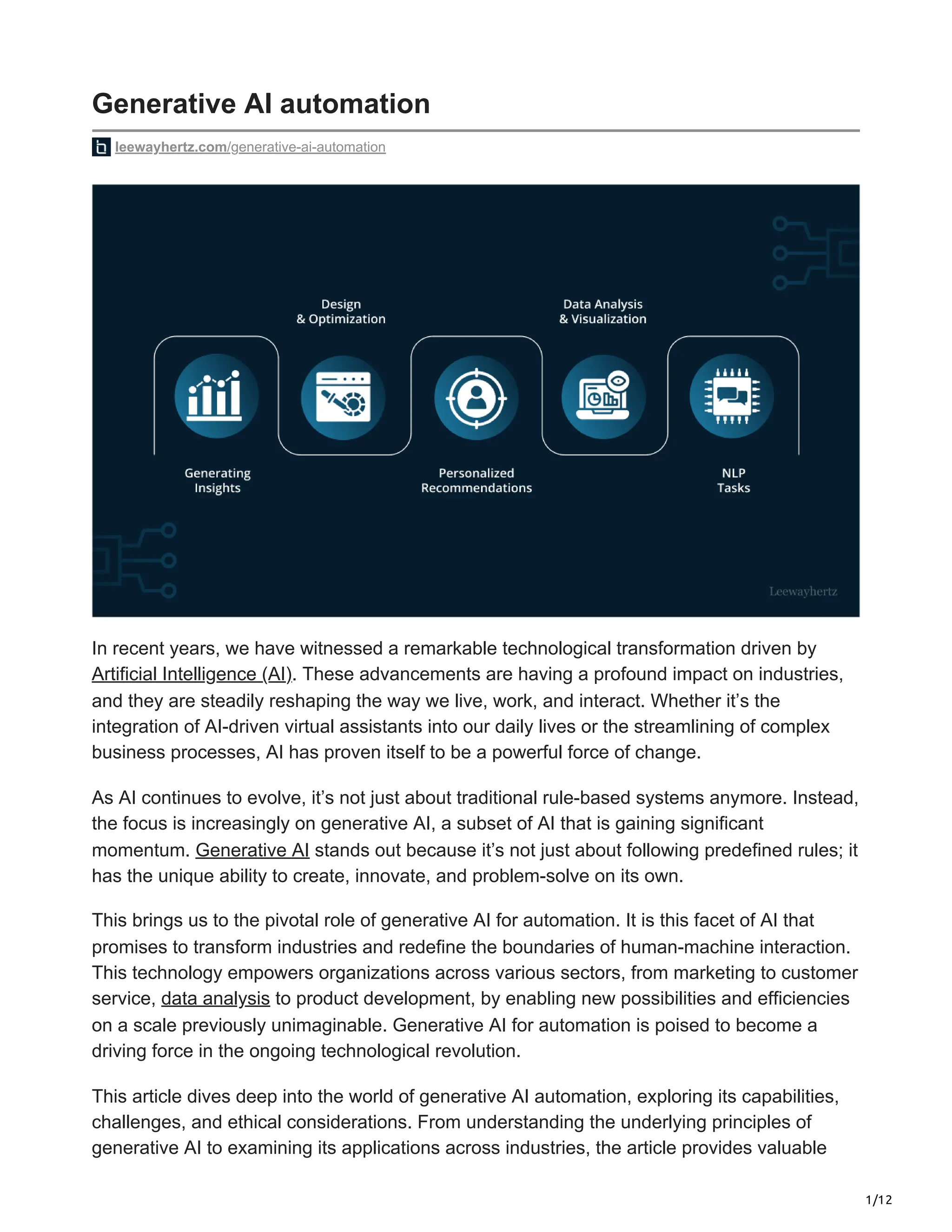 1/12
Generative AI automation
leewayhertz.com/generative-ai-automation
In recent years, we have witnessed a remarkable technological transformation driven by
Artificial Intelligence (AI). These advancements are having a profound impact on industries,
and they are steadily reshaping the way we live, work, and interact. Whether it’s the
integration of AI-driven virtual assistants into our daily lives or the streamlining of complex
business processes, AI has proven itself to be a powerful force of change.
As AI continues to evolve, it’s not just about traditional rule-based systems anymore. Instead,
the focus is increasingly on generative AI, a subset of AI that is gaining significant
momentum. Generative AI stands out because it’s not just about following predefined rules; it
has the unique ability to create, innovate, and problem-solve on its own.
This brings us to the pivotal role of generative AI for automation. It is this facet of AI that
promises to transform industries and redefine the boundaries of human-machine interaction.
This technology empowers organizations across various sectors, from marketing to customer
service, data analysis to product development, by enabling new possibilities and efficiencies
on a scale previously unimaginable. Generative AI for automation is poised to become a
driving force in the ongoing technological revolution.
This article dives deep into the world of generative AI automation, exploring its capabilities,
challenges, and ethical considerations. From understanding the underlying principles of
generative AI to examining its applications across industries, the article provides valuable
 
