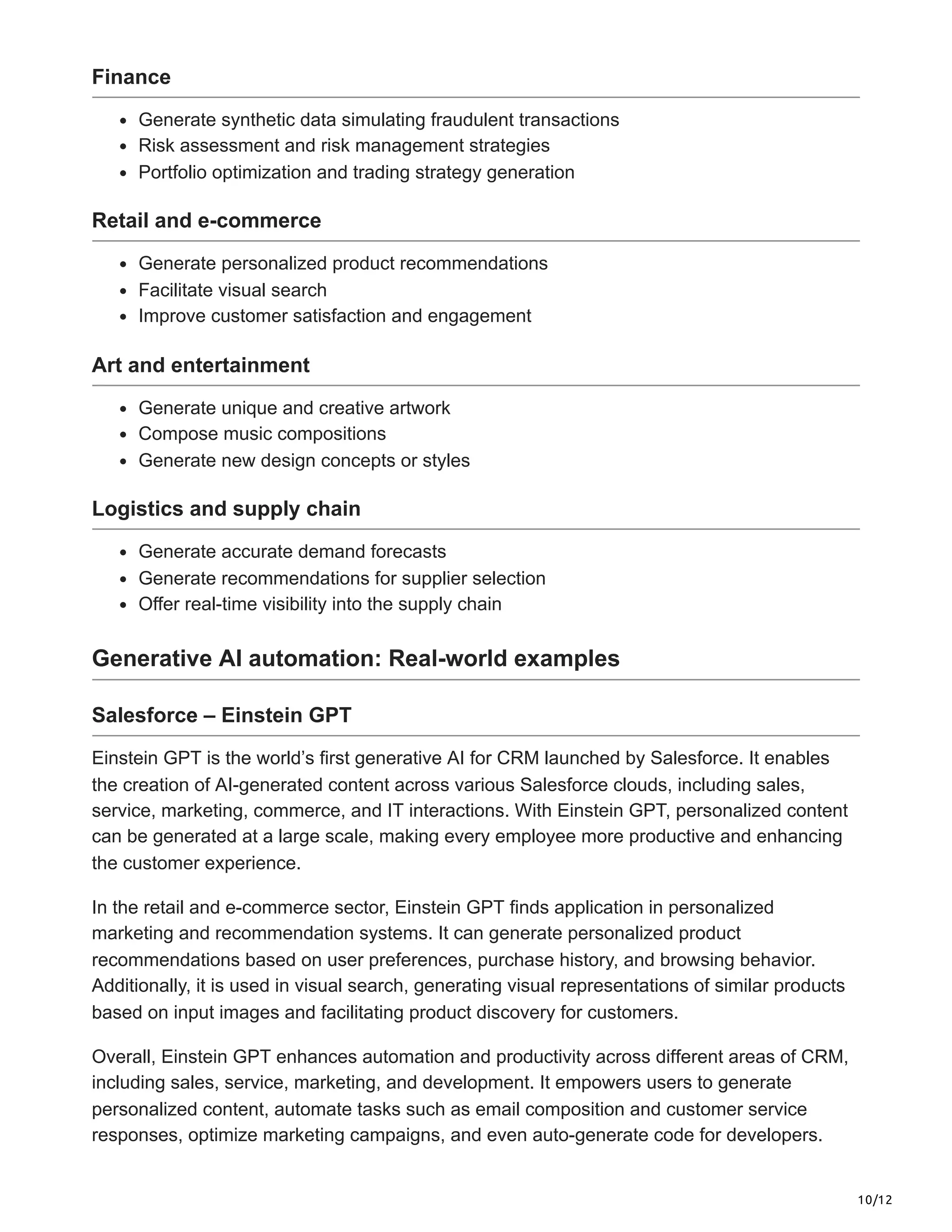10/12
Finance
Generate synthetic data simulating fraudulent transactions
Risk assessment and risk management strategies
Portfolio optimization and trading strategy generation
Retail and e-commerce
Generate personalized product recommendations
Facilitate visual search
Improve customer satisfaction and engagement
Art and entertainment
Generate unique and creative artwork
Compose music compositions
Generate new design concepts or styles
Logistics and supply chain
Generate accurate demand forecasts
Generate recommendations for supplier selection
Offer real-time visibility into the supply chain
Generative AI automation: Real-world examples
Salesforce – Einstein GPT
Einstein GPT is the world’s first generative AI for CRM launched by Salesforce. It enables
the creation of AI-generated content across various Salesforce clouds, including sales,
service, marketing, commerce, and IT interactions. With Einstein GPT, personalized content
can be generated at a large scale, making every employee more productive and enhancing
the customer experience.
In the retail and e-commerce sector, Einstein GPT finds application in personalized
marketing and recommendation systems. It can generate personalized product
recommendations based on user preferences, purchase history, and browsing behavior.
Additionally, it is used in visual search, generating visual representations of similar products
based on input images and facilitating product discovery for customers.
Overall, Einstein GPT enhances automation and productivity across different areas of CRM,
including sales, service, marketing, and development. It empowers users to generate
personalized content, automate tasks such as email composition and customer service
responses, optimize marketing campaigns, and even auto-generate code for developers.
 