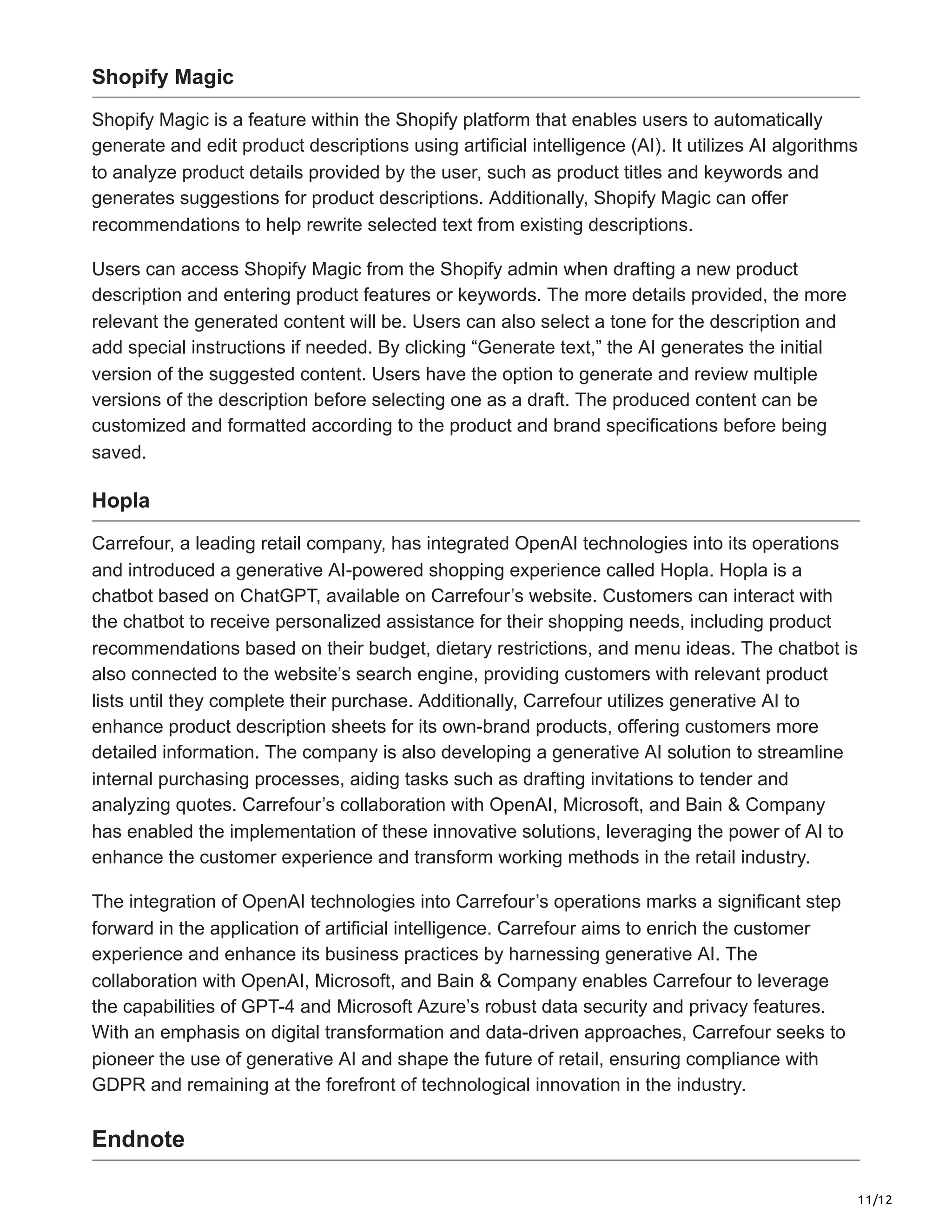 11/12
Shopify Magic
Shopify Magic is a feature within the Shopify platform that enables users to automatically
generate and edit product descriptions using artificial intelligence (AI). It utilizes AI algorithms
to analyze product details provided by the user, such as product titles and keywords and
generates suggestions for product descriptions. Additionally, Shopify Magic can offer
recommendations to help rewrite selected text from existing descriptions.
Users can access Shopify Magic from the Shopify admin when drafting a new product
description and entering product features or keywords. The more details provided, the more
relevant the generated content will be. Users can also select a tone for the description and
add special instructions if needed. By clicking “Generate text,” the AI generates the initial
version of the suggested content. Users have the option to generate and review multiple
versions of the description before selecting one as a draft. The produced content can be
customized and formatted according to the product and brand specifications before being
saved.
Hopla
Carrefour, a leading retail company, has integrated OpenAI technologies into its operations
and introduced a generative AI-powered shopping experience called Hopla. Hopla is a
chatbot based on ChatGPT, available on Carrefour’s website. Customers can interact with
the chatbot to receive personalized assistance for their shopping needs, including product
recommendations based on their budget, dietary restrictions, and menu ideas. The chatbot is
also connected to the website’s search engine, providing customers with relevant product
lists until they complete their purchase. Additionally, Carrefour utilizes generative AI to
enhance product description sheets for its own-brand products, offering customers more
detailed information. The company is also developing a generative AI solution to streamline
internal purchasing processes, aiding tasks such as drafting invitations to tender and
analyzing quotes. Carrefour’s collaboration with OpenAI, Microsoft, and Bain & Company
has enabled the implementation of these innovative solutions, leveraging the power of AI to
enhance the customer experience and transform working methods in the retail industry.
The integration of OpenAI technologies into Carrefour’s operations marks a significant step
forward in the application of artificial intelligence. Carrefour aims to enrich the customer
experience and enhance its business practices by harnessing generative AI. The
collaboration with OpenAI, Microsoft, and Bain & Company enables Carrefour to leverage
the capabilities of GPT-4 and Microsoft Azure’s robust data security and privacy features.
With an emphasis on digital transformation and data-driven approaches, Carrefour seeks to
pioneer the use of generative AI and shape the future of retail, ensuring compliance with
GDPR and remaining at the forefront of technological innovation in the industry.
Endnote
 