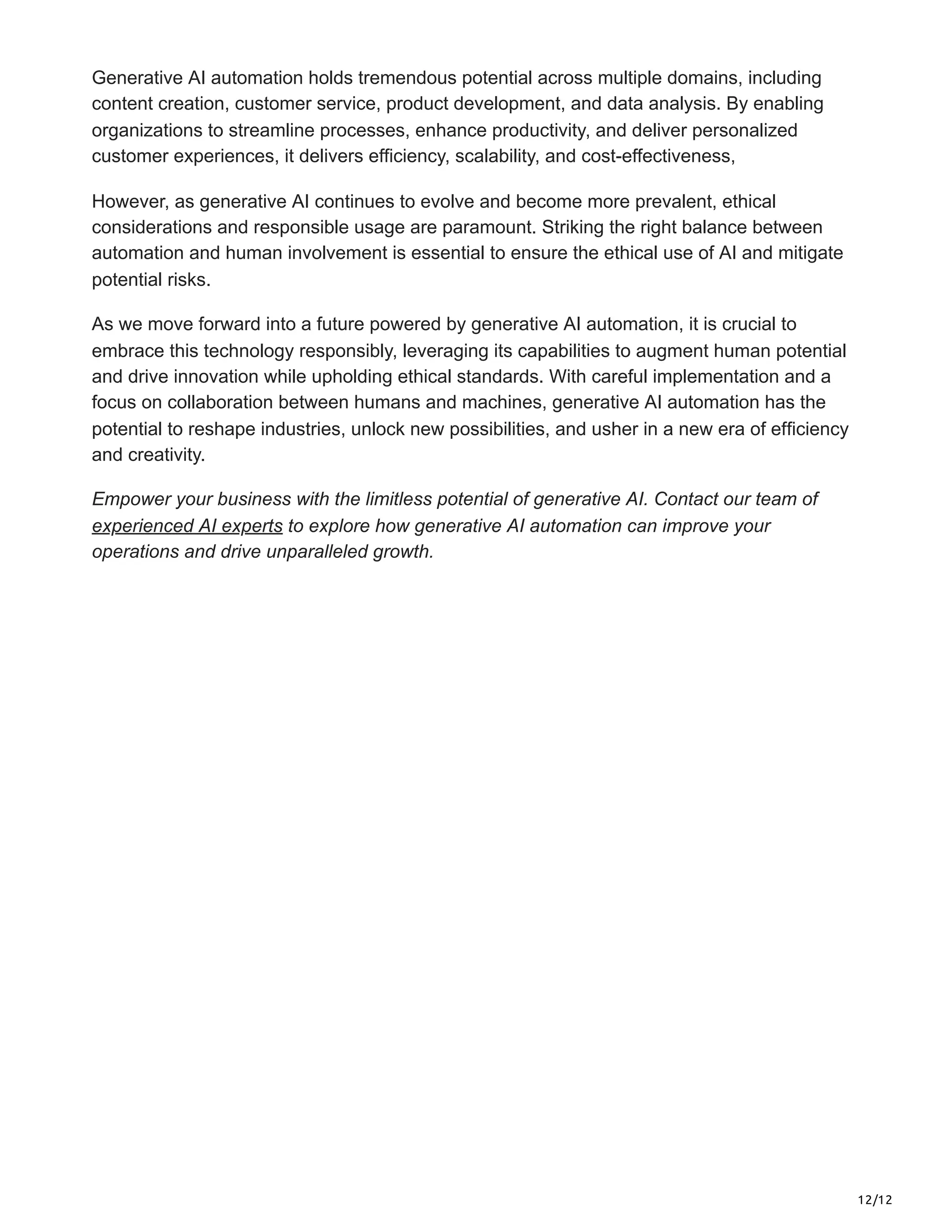 12/12
Generative AI automation holds tremendous potential across multiple domains, including
content creation, customer service, product development, and data analysis. By enabling
organizations to streamline processes, enhance productivity, and deliver personalized
customer experiences, it delivers efficiency, scalability, and cost-effectiveness,
However, as generative AI continues to evolve and become more prevalent, ethical
considerations and responsible usage are paramount. Striking the right balance between
automation and human involvement is essential to ensure the ethical use of AI and mitigate
potential risks.
As we move forward into a future powered by generative AI automation, it is crucial to
embrace this technology responsibly, leveraging its capabilities to augment human potential
and drive innovation while upholding ethical standards. With careful implementation and a
focus on collaboration between humans and machines, generative AI automation has the
potential to reshape industries, unlock new possibilities, and usher in a new era of efficiency
and creativity.
Empower your business with the limitless potential of generative AI. Contact our team of
experienced AI experts to explore how generative AI automation can improve your
operations and drive unparalleled growth.
 