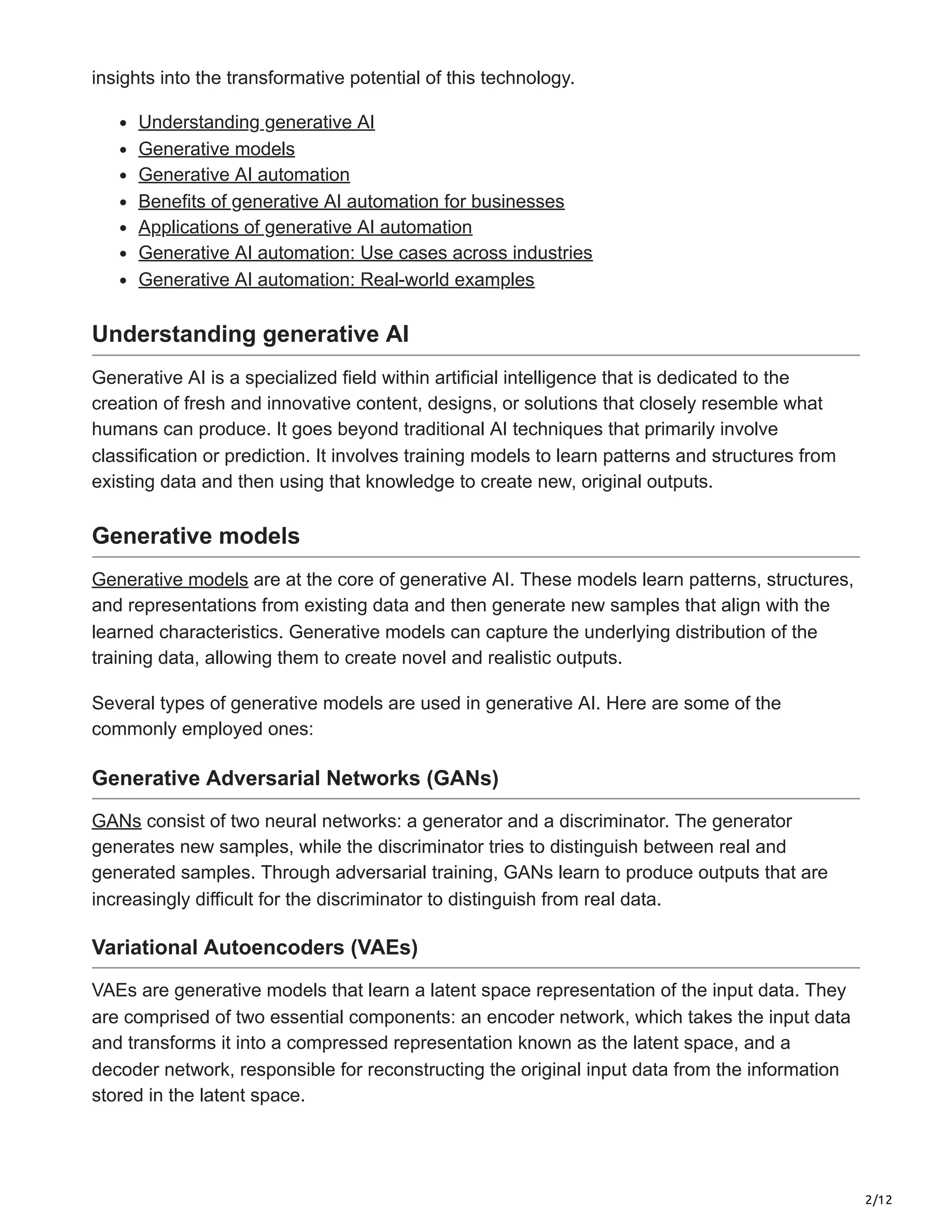 2/12
insights into the transformative potential of this technology.
Understanding generative AI
Generative models
Generative AI automation
Benefits of generative AI automation for businesses
Applications of generative AI automation
Generative AI automation: Use cases across industries
Generative AI automation: Real-world examples
Understanding generative AI
Generative AI is a specialized field within artificial intelligence that is dedicated to the
creation of fresh and innovative content, designs, or solutions that closely resemble what
humans can produce. It goes beyond traditional AI techniques that primarily involve
classification or prediction. It involves training models to learn patterns and structures from
existing data and then using that knowledge to create new, original outputs.
Generative models
Generative models are at the core of generative AI. These models learn patterns, structures,
and representations from existing data and then generate new samples that align with the
learned characteristics. Generative models can capture the underlying distribution of the
training data, allowing them to create novel and realistic outputs.
Several types of generative models are used in generative AI. Here are some of the
commonly employed ones:
Generative Adversarial Networks (GANs)
GANs consist of two neural networks: a generator and a discriminator. The generator
generates new samples, while the discriminator tries to distinguish between real and
generated samples. Through adversarial training, GANs learn to produce outputs that are
increasingly difficult for the discriminator to distinguish from real data.
Variational Autoencoders (VAEs)
VAEs are generative models that learn a latent space representation of the input data. They
are comprised of two essential components: an encoder network, which takes the input data
and transforms it into a compressed representation known as the latent space, and a
decoder network, responsible for reconstructing the original input data from the information
stored in the latent space.
 