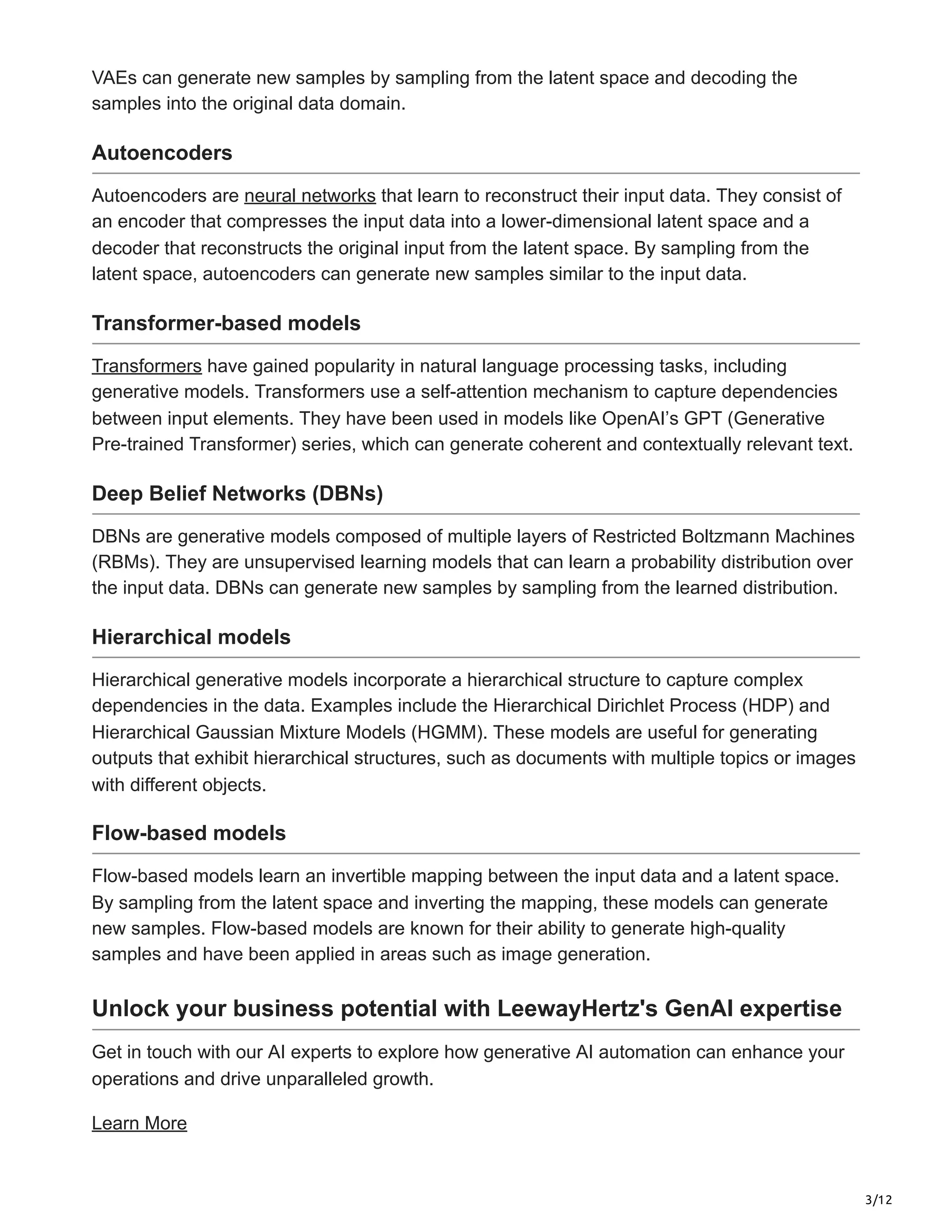 3/12
VAEs can generate new samples by sampling from the latent space and decoding the
samples into the original data domain.
Autoencoders
Autoencoders are neural networks that learn to reconstruct their input data. They consist of
an encoder that compresses the input data into a lower-dimensional latent space and a
decoder that reconstructs the original input from the latent space. By sampling from the
latent space, autoencoders can generate new samples similar to the input data.
Transformer-based models
Transformers have gained popularity in natural language processing tasks, including
generative models. Transformers use a self-attention mechanism to capture dependencies
between input elements. They have been used in models like OpenAI’s GPT (Generative
Pre-trained Transformer) series, which can generate coherent and contextually relevant text.
Deep Belief Networks (DBNs)
DBNs are generative models composed of multiple layers of Restricted Boltzmann Machines
(RBMs). They are unsupervised learning models that can learn a probability distribution over
the input data. DBNs can generate new samples by sampling from the learned distribution.
Hierarchical models
Hierarchical generative models incorporate a hierarchical structure to capture complex
dependencies in the data. Examples include the Hierarchical Dirichlet Process (HDP) and
Hierarchical Gaussian Mixture Models (HGMM). These models are useful for generating
outputs that exhibit hierarchical structures, such as documents with multiple topics or images
with different objects.
Flow-based models
Flow-based models learn an invertible mapping between the input data and a latent space.
By sampling from the latent space and inverting the mapping, these models can generate
new samples. Flow-based models are known for their ability to generate high-quality
samples and have been applied in areas such as image generation.
Unlock your business potential with LeewayHertz's GenAI expertise
Get in touch with our AI experts to explore how generative AI automation can enhance your
operations and drive unparalleled growth.
Learn More
 