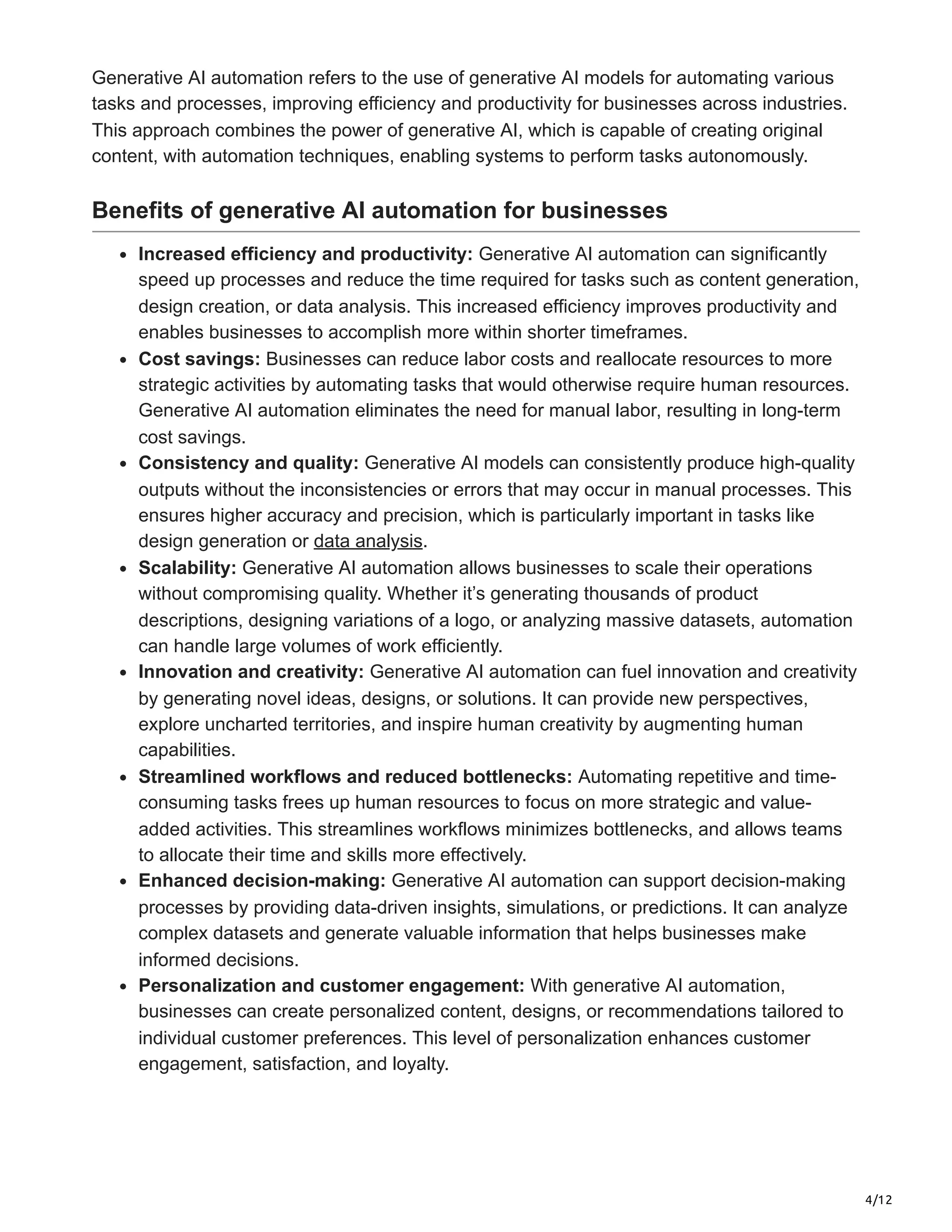 4/12
Generative AI automation refers to the use of generative AI models for automating various
tasks and processes, improving efficiency and productivity for businesses across industries.
This approach combines the power of generative AI, which is capable of creating original
content, with automation techniques, enabling systems to perform tasks autonomously.
Benefits of generative AI automation for businesses
Increased efficiency and productivity: Generative AI automation can significantly
speed up processes and reduce the time required for tasks such as content generation,
design creation, or data analysis. This increased efficiency improves productivity and
enables businesses to accomplish more within shorter timeframes.
Cost savings: Businesses can reduce labor costs and reallocate resources to more
strategic activities by automating tasks that would otherwise require human resources.
Generative AI automation eliminates the need for manual labor, resulting in long-term
cost savings.
Consistency and quality: Generative AI models can consistently produce high-quality
outputs without the inconsistencies or errors that may occur in manual processes. This
ensures higher accuracy and precision, which is particularly important in tasks like
design generation or data analysis.
Scalability: Generative AI automation allows businesses to scale their operations
without compromising quality. Whether it’s generating thousands of product
descriptions, designing variations of a logo, or analyzing massive datasets, automation
can handle large volumes of work efficiently.
Innovation and creativity: Generative AI automation can fuel innovation and creativity
by generating novel ideas, designs, or solutions. It can provide new perspectives,
explore uncharted territories, and inspire human creativity by augmenting human
capabilities.
Streamlined workflows and reduced bottlenecks: Automating repetitive and time-
consuming tasks frees up human resources to focus on more strategic and value-
added activities. This streamlines workflows minimizes bottlenecks, and allows teams
to allocate their time and skills more effectively.
Enhanced decision-making: Generative AI automation can support decision-making
processes by providing data-driven insights, simulations, or predictions. It can analyze
complex datasets and generate valuable information that helps businesses make
informed decisions.
Personalization and customer engagement: With generative AI automation,
businesses can create personalized content, designs, or recommendations tailored to
individual customer preferences. This level of personalization enhances customer
engagement, satisfaction, and loyalty.
 