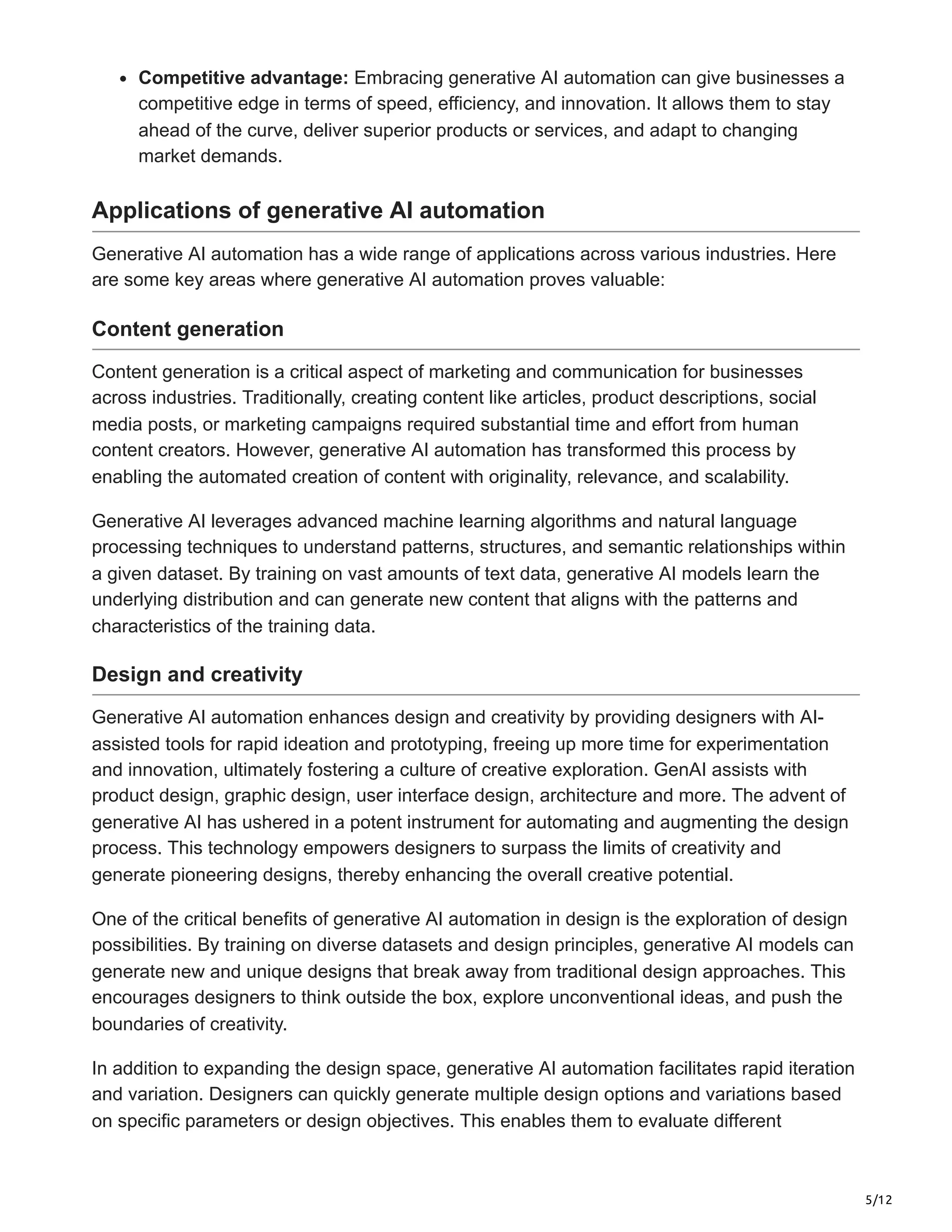 5/12
Competitive advantage: Embracing generative AI automation can give businesses a
competitive edge in terms of speed, efficiency, and innovation. It allows them to stay
ahead of the curve, deliver superior products or services, and adapt to changing
market demands.
Applications of generative AI automation
Generative AI automation has a wide range of applications across various industries. Here
are some key areas where generative AI automation proves valuable:
Content generation
Content generation is a critical aspect of marketing and communication for businesses
across industries. Traditionally, creating content like articles, product descriptions, social
media posts, or marketing campaigns required substantial time and effort from human
content creators. However, generative AI automation has transformed this process by
enabling the automated creation of content with originality, relevance, and scalability.
Generative AI leverages advanced machine learning algorithms and natural language
processing techniques to understand patterns, structures, and semantic relationships within
a given dataset. By training on vast amounts of text data, generative AI models learn the
underlying distribution and can generate new content that aligns with the patterns and
characteristics of the training data.
Design and creativity
Generative AI automation enhances design and creativity by providing designers with AI-
assisted tools for rapid ideation and prototyping, freeing up more time for experimentation
and innovation, ultimately fostering a culture of creative exploration. GenAI assists with
product design, graphic design, user interface design, architecture and more. The advent of
generative AI has ushered in a potent instrument for automating and augmenting the design
process. This technology empowers designers to surpass the limits of creativity and
generate pioneering designs, thereby enhancing the overall creative potential.
One of the critical benefits of generative AI automation in design is the exploration of design
possibilities. By training on diverse datasets and design principles, generative AI models can
generate new and unique designs that break away from traditional design approaches. This
encourages designers to think outside the box, explore unconventional ideas, and push the
boundaries of creativity.
In addition to expanding the design space, generative AI automation facilitates rapid iteration
and variation. Designers can quickly generate multiple design options and variations based
on specific parameters or design objectives. This enables them to evaluate different
 