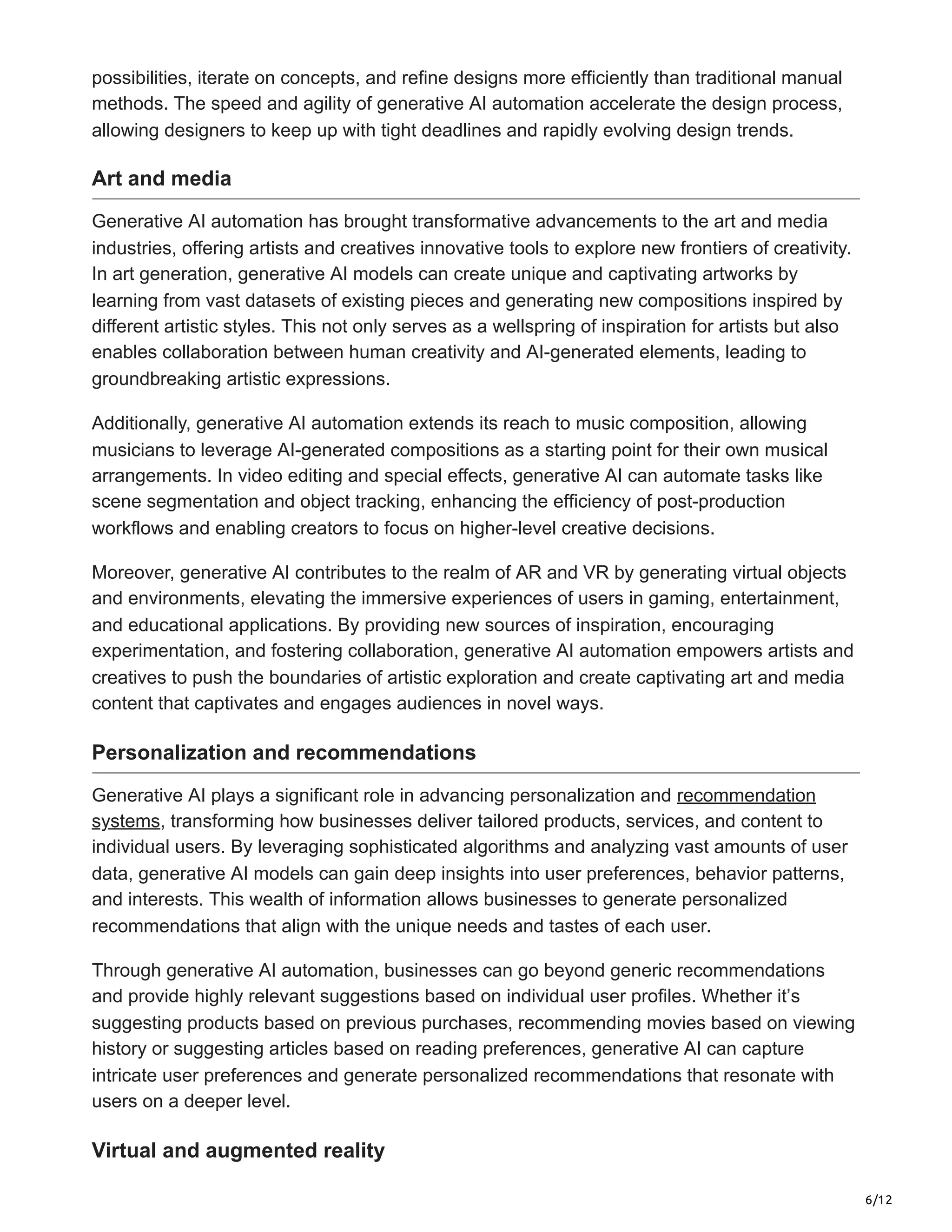 6/12
possibilities, iterate on concepts, and refine designs more efficiently than traditional manual
methods. The speed and agility of generative AI automation accelerate the design process,
allowing designers to keep up with tight deadlines and rapidly evolving design trends.
Art and media
Generative AI automation has brought transformative advancements to the art and media
industries, offering artists and creatives innovative tools to explore new frontiers of creativity.
In art generation, generative AI models can create unique and captivating artworks by
learning from vast datasets of existing pieces and generating new compositions inspired by
different artistic styles. This not only serves as a wellspring of inspiration for artists but also
enables collaboration between human creativity and AI-generated elements, leading to
groundbreaking artistic expressions.
Additionally, generative AI automation extends its reach to music composition, allowing
musicians to leverage AI-generated compositions as a starting point for their own musical
arrangements. In video editing and special effects, generative AI can automate tasks like
scene segmentation and object tracking, enhancing the efficiency of post-production
workflows and enabling creators to focus on higher-level creative decisions.
Moreover, generative AI contributes to the realm of AR and VR by generating virtual objects
and environments, elevating the immersive experiences of users in gaming, entertainment,
and educational applications. By providing new sources of inspiration, encouraging
experimentation, and fostering collaboration, generative AI automation empowers artists and
creatives to push the boundaries of artistic exploration and create captivating art and media
content that captivates and engages audiences in novel ways.
Personalization and recommendations
Generative AI plays a significant role in advancing personalization and recommendation
systems, transforming how businesses deliver tailored products, services, and content to
individual users. By leveraging sophisticated algorithms and analyzing vast amounts of user
data, generative AI models can gain deep insights into user preferences, behavior patterns,
and interests. This wealth of information allows businesses to generate personalized
recommendations that align with the unique needs and tastes of each user.
Through generative AI automation, businesses can go beyond generic recommendations
and provide highly relevant suggestions based on individual user profiles. Whether it’s
suggesting products based on previous purchases, recommending movies based on viewing
history or suggesting articles based on reading preferences, generative AI can capture
intricate user preferences and generate personalized recommendations that resonate with
users on a deeper level.
Virtual and augmented reality
 