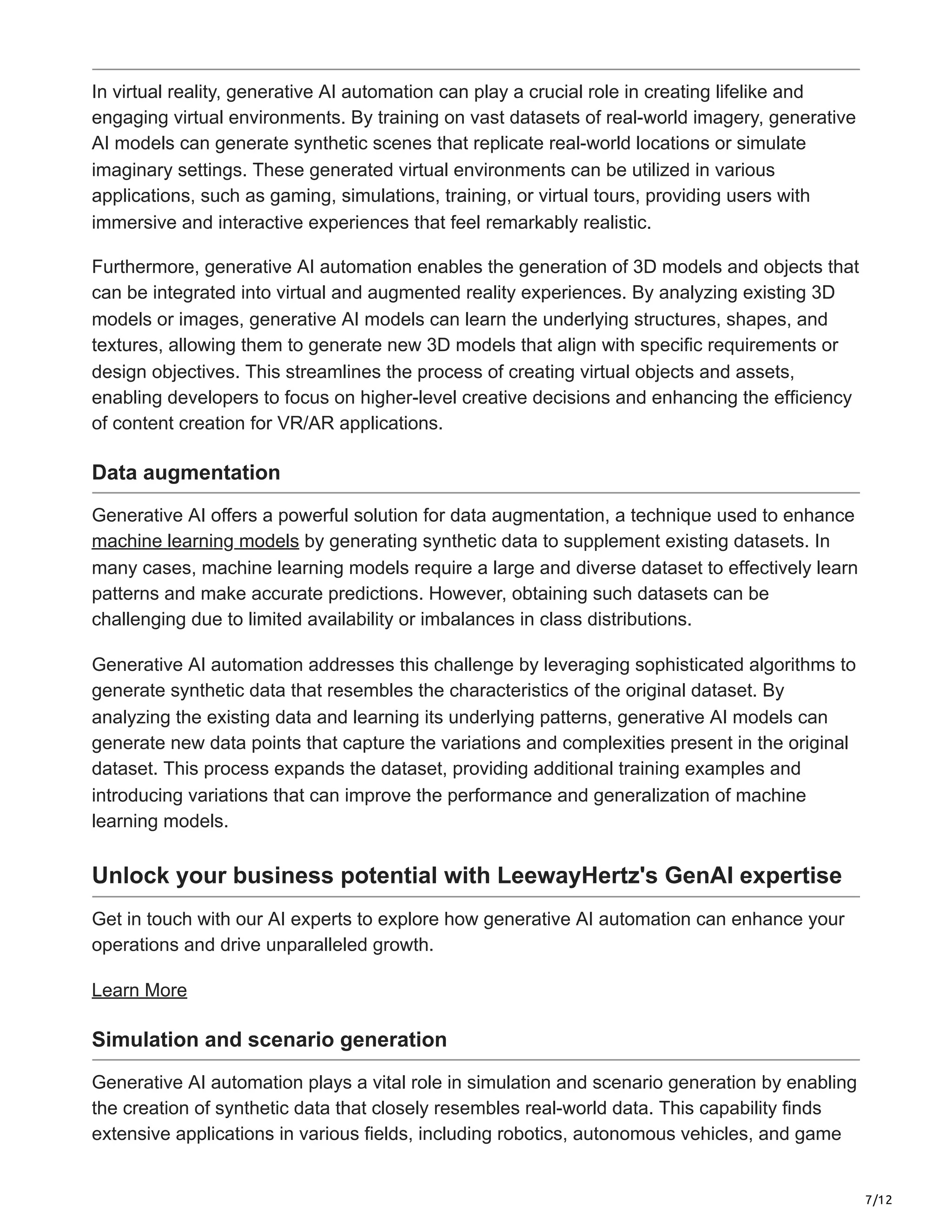 7/12
In virtual reality, generative AI automation can play a crucial role in creating lifelike and
engaging virtual environments. By training on vast datasets of real-world imagery, generative
AI models can generate synthetic scenes that replicate real-world locations or simulate
imaginary settings. These generated virtual environments can be utilized in various
applications, such as gaming, simulations, training, or virtual tours, providing users with
immersive and interactive experiences that feel remarkably realistic.
Furthermore, generative AI automation enables the generation of 3D models and objects that
can be integrated into virtual and augmented reality experiences. By analyzing existing 3D
models or images, generative AI models can learn the underlying structures, shapes, and
textures, allowing them to generate new 3D models that align with specific requirements or
design objectives. This streamlines the process of creating virtual objects and assets,
enabling developers to focus on higher-level creative decisions and enhancing the efficiency
of content creation for VR/AR applications.
Data augmentation
Generative AI offers a powerful solution for data augmentation, a technique used to enhance
machine learning models by generating synthetic data to supplement existing datasets. In
many cases, machine learning models require a large and diverse dataset to effectively learn
patterns and make accurate predictions. However, obtaining such datasets can be
challenging due to limited availability or imbalances in class distributions.
Generative AI automation addresses this challenge by leveraging sophisticated algorithms to
generate synthetic data that resembles the characteristics of the original dataset. By
analyzing the existing data and learning its underlying patterns, generative AI models can
generate new data points that capture the variations and complexities present in the original
dataset. This process expands the dataset, providing additional training examples and
introducing variations that can improve the performance and generalization of machine
learning models.
Unlock your business potential with LeewayHertz's GenAI expertise
Get in touch with our AI experts to explore how generative AI automation can enhance your
operations and drive unparalleled growth.
Learn More
Simulation and scenario generation
Generative AI automation plays a vital role in simulation and scenario generation by enabling
the creation of synthetic data that closely resembles real-world data. This capability finds
extensive applications in various fields, including robotics, autonomous vehicles, and game
 